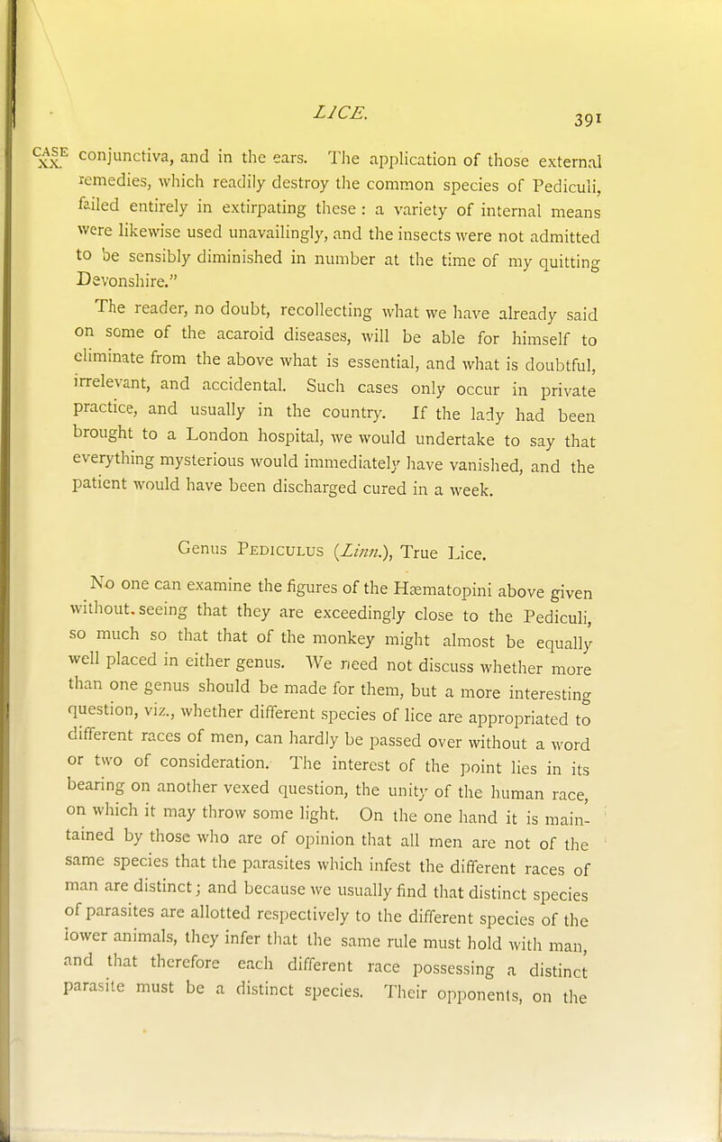case conjunctiva, and in the ears. The application of those external remedies, which readily destroy the common species of Pediculi, failed entirely in extirpating these : a variety of internal means were likewise used unavailingly, and the insects were not admitted to be sensibly diminished in number at the time of my quitting Devonshire. The reader, no doubt, recollecting what we have already said on some of the acaroid diseases, will be able for himself to eliminate from the above what is essential, and what is doubtful, irrelevant, and accidental. Such cases only occur in private practice, and usually in the country. If the lady had been brought to a London hospital, we would undertake to say that everything mysterious would immediately have vanished, and the patient would have been discharged cured in a week. Genus Pediculus {Linn.\ True Lice. No one can examine the figures of the Hsematopini above given without, seeing that they are exceedingly close to the Pediculi, so much so that that of the monkey might almost be equally well placed in either genus. We need not discuss whether more than one genus should be made for them, but a more interesting question, viz, whether different species of lice are appropriated to different races of men, can hardly be passed over without a word or two of consideration. The interest of the point lies in its bearing on another vexed question, the unity of the human race, on which it may throw some light. On the one hand it is main- tained by those who are of opinion that all men are not of the same species that the parasites which infest the different races of man are distinct; and because we usually find that distinct species of parasites are allotted respectively to the different species of the lower animals, they infer that the same rule must hold with man, and that therefore each different race possessing a distinct parasite must be a distinct species. Their opponents, on the