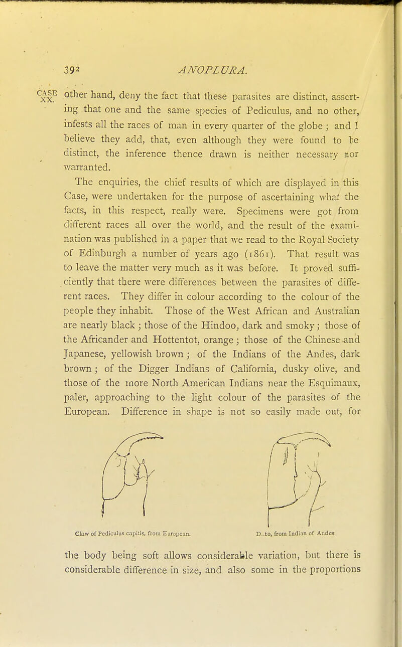 other hand, deny the fact that these parasites are distinct, assert- ing that one and the same species of Pediculus, and no other, infests all the races of man in every quarter of the globe ; and 1 believe they add, that, even although they were found to le distinct, the inference thence drawn is neither necessary nor warranted. The enquiries, the chief results of which are displayed in this Case, were undertaken for the purpose of ascertaining whaf the facts, in this respect, really were. Specimens were got from different races all over the world, and the result of the exami- nation was published in a paper that we read to the Royal Society of Edinburgh a number of years ago (1861). That result was to leave the matter veiy much as it was before. It proved suffi- ciently that there were differences between the parasites of diffe- rent races. They differ in colour according to the colour of the people they inhabit. Those of the West African and Australian are nearly black ; those of the Hindoo, dark and smoky; those of the Africander and Hottentot, orange; those of the Chinese and Japanese, yellowish brown; of the Indians of the Andes, dark brown; of the Digger Indians of California, dusky olive, and those of the more North American Indians near the Esquimaux, paler, approaching to the light colour of the parasites of the European. Difference in shape is not so easily made out, for Claw of Pediculus capitis, from European. D-.to, from Indian of Andes the body being soft allows considerable variation, but there is considerable difference in size, and also some in the proportions