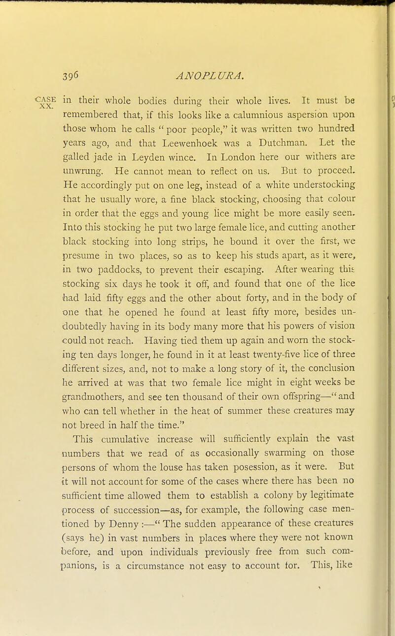 case in their whole bodies during their whole lives. It must be remembered that, if this looks like a calumnious aspersion upon those whom he calls poor people, it was written two hundred years ago, and that Leewenhoek was a Dutchman. Let the galled jade in Leyden wince. In London here our withers are unwrung. He cannot mean to reflect on us. But to proceed. He accordingly put on one leg, instead of a white understocking that he usually wore, a fine black stocking, choosing that colour in order that the eggs and young iice might be more easily seen. Into this stocking he put two large female lice, and cutting another black stocking into long strips, he bound it over the first, we presume in two places, so as to keep his studs apart, as it were, in two paddocks, to prevent their escaping. After wearing thu stocking six days he took it off, and found that one of the lice had laid fifty eggs and the other about forty, and in the body of one that he opened he found at least fifty more, besides un- doubtedly having in its body many more that his powers of vision could not reach. Having tied them up again and worn the stock- ing ten days longer, he found in it at least twenty-five lice of three different sizes, and, not to make a long story of it, the conclusion he arrived at was that two female lice might in eight weeks be grandmothers, and see ten thousand of their own offspring— and who can tell whether in the heat of summer these creatures may not breed in half the time. This cumulative increase will sufficiently explain the vast numbers that we read of as occasionally swarming on those persons of whom the louse has taken posession, as it were. But it will not account for some of the cases where there has been no sufficient time allowed them to establish a colony by legitimate process of succession—as, for example, the following case men- tioned by Denny :— The sudden appearance of these creatures (says he) in vast numbers in places where they were not known before, and upon individuals previously free from such com- panions, is a circumstance not easy to account for. This, like