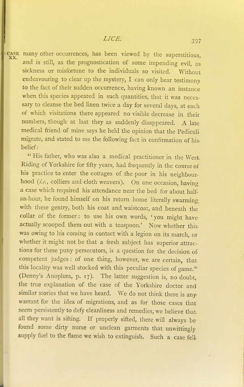 397 case many other occurrences, has been viewed by the superstitious, and is still, as the prognostication of some impending evil, as sickness or misfortune to the individuals so visited. Without endeavouring to clear up the mystery, I can only bear testimony to the fact of their sudden occurrence, having known an instance when this species appeared in such quantities, that it was neces- sary to cleanse the bed linen twice a day for several days, at each of which visitations there appeared no visible decrease in their numbers, though at last they as suddenly disappeared. A late medical friend of mine says he held the opinion that the Pediculi migrate, and stated to me the following fact in confirmation of his- belief:  His father, who was also a medical practitioner in the West Riding of Yorkshire for fifty years, had frequently in the course of his practice to enter the cottages of the poor in his neighbour- hood (i.e., colliers and cloth weavers). On one occasion, having a case which required his attendance near the bed for about half- an-hour, he found himself on his return home literally swarming, with these gentry, both his coat and waistcoat, and beneath the collar of the former: to use his own words, ' you might have- actually scooped them out with a teaspoon.' Now whether this was owing to his coming in contact with a legion on its march, or whether it might not be that a fresh subject has superior attrac- tions for these puny persecutors, is a question for the decision of competent judges : of one thing, however, we are certain, that this locality was well stocked with this peculiar species of game.' (Denny's Anoplura, p. 17). The latter suggestion is, no doubt, the true explanation of the case of the Yorkshire doctor and similar stories that we have heard. We do not think there is any warrant for the idea of migrations, and as for those cases that seem persistently to defy cleanliness and remedies, Ave believe that all they want is sifting. If properly sifted, there will always be found some dirty nurse or unclean garments that unwittingly supply fuel to the flame we wish to extinguish. Such a case fell