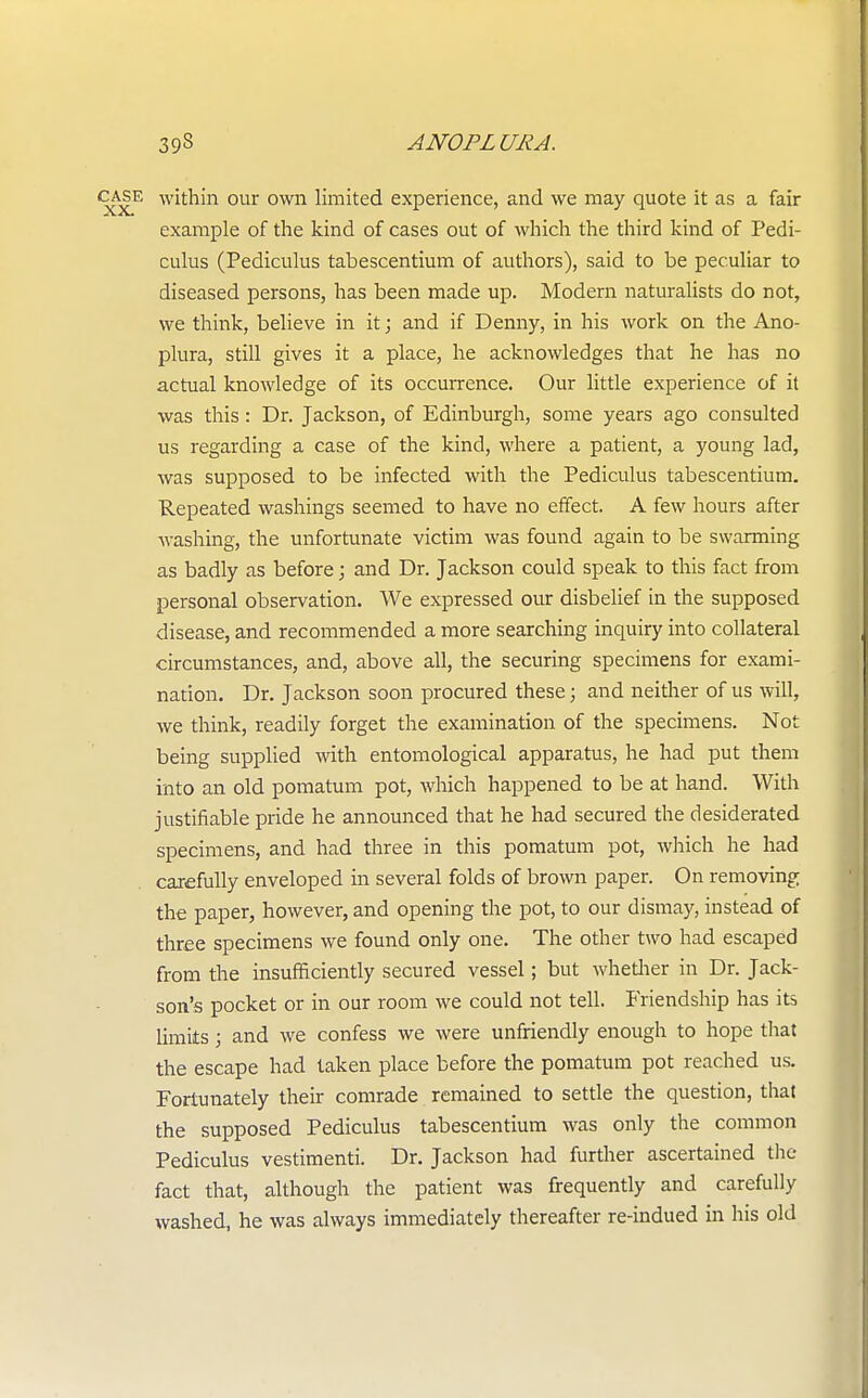 case within our own limited experience, and we may quote it as a fair example of the kind of cases out of which the third kind of Pedi- culus (Pediculus tabescentium of authors), said to be peculiar to diseased persons, has been made up. Modern naturalists do not, we think, believe in it; and if Denny, in his work on the Ano- plura, still gives it a place, he acknowledges that he has no actual knowledge of its occurrence. Our little experience of it was this : Dr. Jackson, of Edinburgh, some years ago consulted us regarding a case of the kind, where a patient, a young lad, was supposed to be infected with the Pediculus tabescentium. Repeated washings seemed to have no effect. A few hours after washing, the unfortunate victim was found again to be swarming as badly as before; and Dr. Jackson could speak to this fact from personal observation. We expressed our disbelief in the supposed disease, and recommended a more searching inquiry into collateral circumstances, and, above all, the securing specimens for exami- nation. Dr. Jackson soon procured these; and neither of us will, we think, readily forget the examination of the specimens. Not being supplied with entomological apparatus, he had put them into an old pomatum pot, which happened to be at hand. With justifiable pride he announced that he had secured the desiderated specimens, and had three in this pomatum pot, which he had carefully enveloped in several folds of brown paper. On removing the paper, however, and opening the pot, to our dismay, instead of three specimens we found only one. The other two had escaped from the insufficiently secured vessel; but whether in Dr. Jack- son's pocket or in our room we could not tell. Friendship has its limits; and we confess we were unfriendly enough to hope that the escape had taken place before the pomatum pot reached us. Fortunately their comrade remained to settle the question, that the supposed Pediculus tabescentium was only the common Pediculus vestimenti. Dr. Jackson had further ascertained the fact that, although the patient was frequently and carefully washed, he was always immediately thereafter re-indued in his old