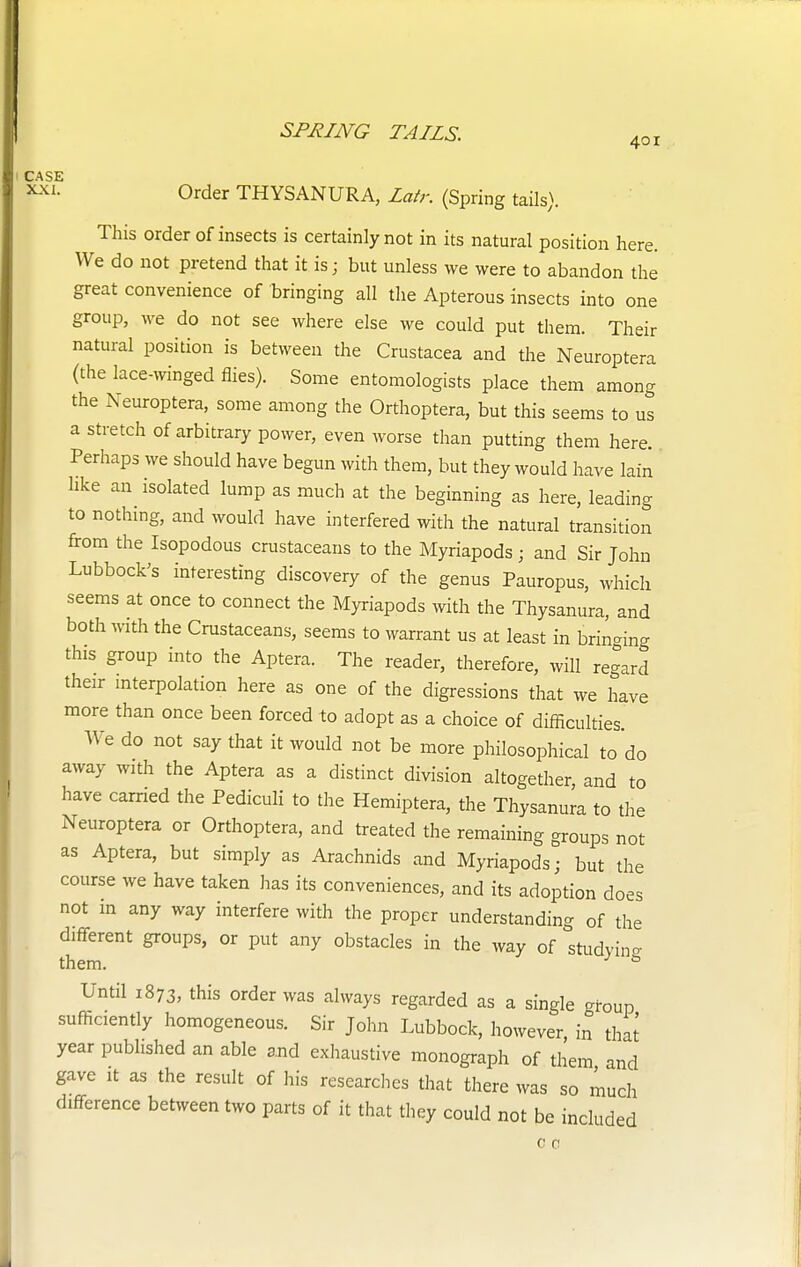 401 Order THYSANURA, Lair. (Spring tails). This order of insects is certainly not in its natural position here. We do not pretend that it is; but unless we were to abandon the great convenience of bringing all the Apterous insects into one group, we do not see where else we could put them. Their natural position is between the Crustacea and the Neuroptera (the lace-winged flies). Some entomologists place them among the Neuroptera, some among the Orthoptera, but this seems to us a stretch of arbitrary power, even worse than putting them here. Perhaps we should have begun with them, but they would have lain like an isolated lump as much at the beginning as here, leading to nothing, and would have interfered with the natural transition from the Isopodous crustaceans to the Myriapods; and Sir John Lubbock's interesting discovery of the genus Pauropus, which seems at once to connect the Myriapods with the Thysanura, and both with the Crustaceans, seems to warrant us at least in bringing this group into the Aptera. The reader, therefore, will regard their interpolation here as one of the digressions that we have more than once been forced to adopt as a choice of difficulties We do not say that it would not be more philosophical to do away with the Aptera as a distinct division altogether, and to have carried the Pediculi to the Hemiptera, the Thysanura to the Neuroptera or Orthoptera, and treated the remaining groups not as Aptera, but simply as Arachnids and Myriapods; but the course we have taken has its conveniences, and its adoption does not in any way interfere with the proper understanding of the different groups, or put any obstacles in the way of studying them. s Until 1873, this order was always regarded as a single group sufficiently homogeneous. Sir John Lubbock, however in that year published an able and exhaustive monograph of them and gave it as the result of his researches that there was so much difference between two parts of it that they could not be included