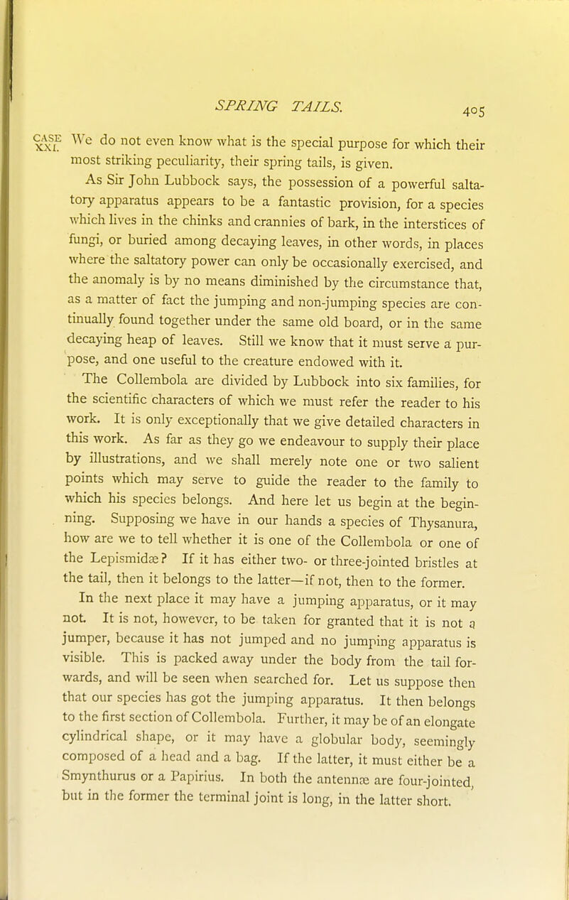 405 1 We do not even know what is the special purpose for which their most striking peculiarity, their spring tails, is given. As Sir John Lubbock says, the possession of a powerful salta- tory apparatus appears to be a fantastic provision, for a species which lives in the chinks and crannies of bark, in the interstices of fungi, or buried among decaying leaves, in other words, in places where the saltatory power can only be occasionally exercised, and the anomaly is by no means diminished by the circumstance that, as a matter of fact the jumping and non-jumping species are con- tinually found together under the same old board, or in the same decaying heap of leaves. Still we know that it must serve a pur- pose, and one useful to the creature endowed with it. The Collembola are divided by Lubbock into six families, for the scientific characters of which we must refer the reader to his work. It is only exceptionally that we give detailed characters in this work. As far as they go we endeavour to supply their place by illustrations, and we shall merely note one or two salient points which may serve to guide the reader to the family to which his species belongs. And here let us begin at the begin- ning. Supposing we have in our hands a species of Thysanura, how are we to tell whether it is one of the Collembola or one of the Lepismidte? If it has either two- or three-jointed bristles at the tail, then it belongs to the latter—if not, then to the former. In the next place it may have a jumping apparatus, or it may not It is not, however, to be taken for granted that it is not q jumper, because it has not jumped and no jumping apparatus is visible. This is packed away under the body from the tail for- wards, and will be seen when searched for. Let us suppose then that our species has got the jumping apparatus. It then belongs to the first section of Collembola. Further, it may be of an elongate cylindrical shape, or it may have a globular body, seemingly composed of a head and a bag. If the latter, it must either be a Smynthurus or a Papirius. In both the antennas are four-jointed, but in the former the terminal joint is long, in the latter short.
