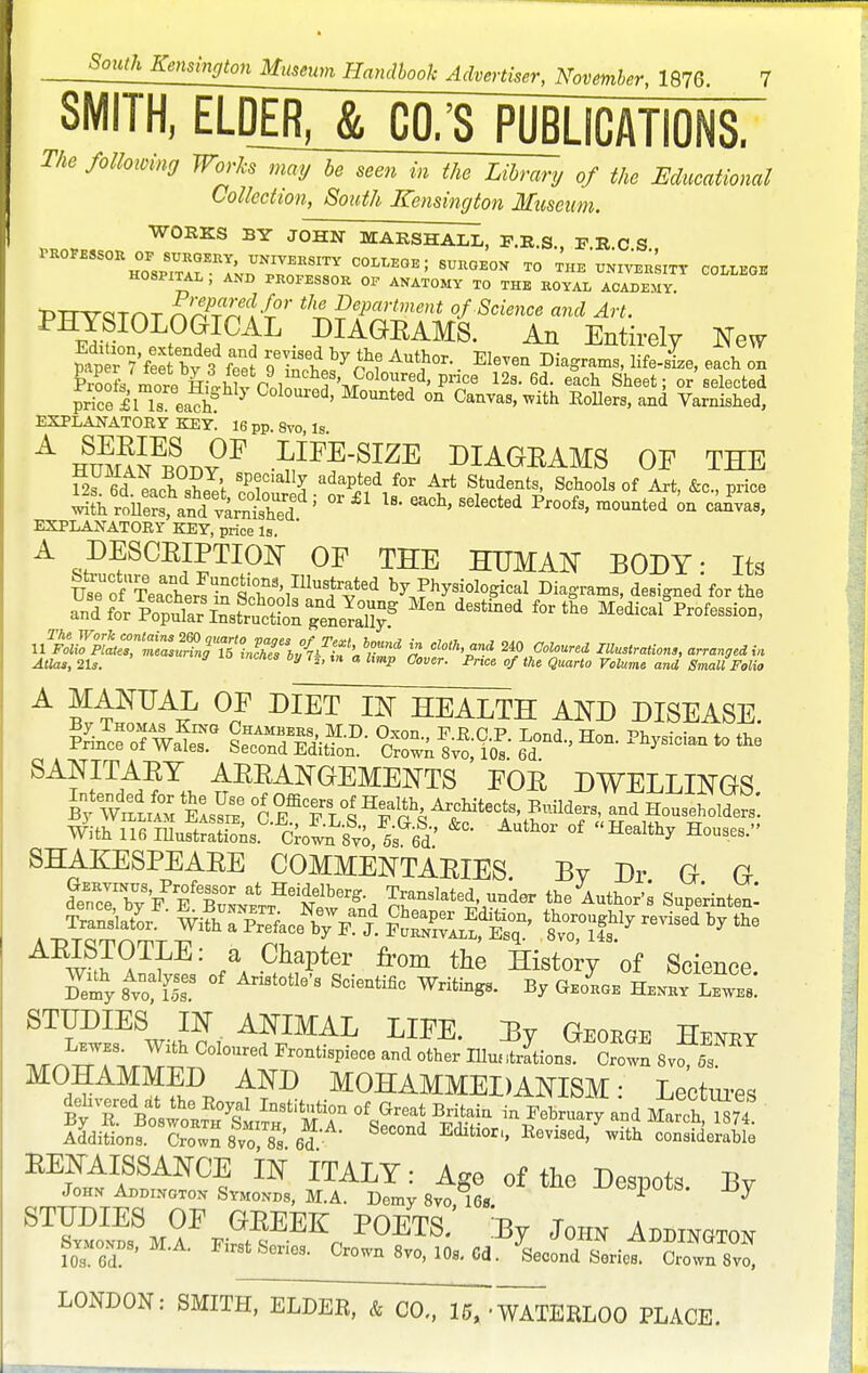 SMITH, ELDER, & CO/S PUBLICATIONS. The following Works may he seen in the Library of the Educational Collection, South Kensington Museum. WORKS BY JOHN MARSHALL, F.R.S., F.R.C S *R0¥ESS0* ZZTRl'™IyEnS1TY C°LI-E0E; BURGEON TO THE UNIVERSITr COLLEGE HOSPITAL , AND PROFESSOR OF ANATOMY TO THE ROYAL ACADEMY prrvaTAT nAPT%Ctt°r tlll£fartn^t of Science and Art. ElfiL°LP^C^L • ?IAeRAMS' An Entirely New mp r°?V2by 3 fee' oTf ?f Au?EIeVm Dia^ams' lif-^ each on Prool mora P 1 f V°Ol0Ur?d'Prfce 12s-6d- each Sheet; or selected price il ls ead^ 7 ^ M0Unted °n Canvas, ^vith Pollers, and Varnished, EXPLANATORY KEY. i6 pp. 8vo, Is. A huma^Sot,vF LIFE-SIZE DIAGRAMS OF THE 19« ra v ? specially adapted for Art Students, Schools of Art &c nrice ^Zt£trCSSdi °r£1 U- e^-lected Proofs, °raount^on can^ EXPLANATORY KEY, price Is. HUMAN BODY: Its UsofTe^sZs^U hf^d Physiological Diagrams, designed for the »d^RS!?£!ffiiSSSf stined fortlie MedicalProfessiOD' UmXt™^ j? 240 Coloured Illustrations, arranged i* Atlas, 21,. 27 lnCflM 6y 7*' ° <*>»«•■ -P«e« «/ eaario FcZ«me and Small Folio A MANUAL OF DIET IN HEALTH AND DISEASE. S2s*£r &iD- 6Ldond-'Hon- ~ to *e SANITAEY AEEANGEMENTS FOE DWELLINGS ByWzLLxS Eas^xe C TfVI ^ft and Householders! With liemuSrSs 6roLL8vo &Gfld» &°' °f Km SHAKESPEAEE COMMENTAEIES. By Dr G G i^^ITSS^^K^i, the Author-; Supe'rintenl . |SNSceNb7^d P^Si' W revised 17 the w wTfE: a ChaPter from the History of Science Ey 8Avoa& °f Ari8t°tIe'S Sci6ntific % GeoL nr^Tir™ ^ Fr°ntisPiece and other IUuntriions. Crown 8vo, 5s MOHAMMED AND MOHAMMEDANISM- Lectures Additions. Crown 8vo 8s' 6d Edltl°ri' EeV1SGd' with considerable EENAISSANCE IN ITALY: Age of the Despots Bv Johx Addington Symonds, M.A. Demy 8vo 16s -^SpOtS. ±5y ST?^8m^k™EEEc P0ETS- % John Addington 10 s SP ^stSenes. Crown 8vo, 10S. 6d. Second Series. Crown 8vo, LONDON: SMITH, ELDER, & CO,, 15, 'WATERLOO PLACE.