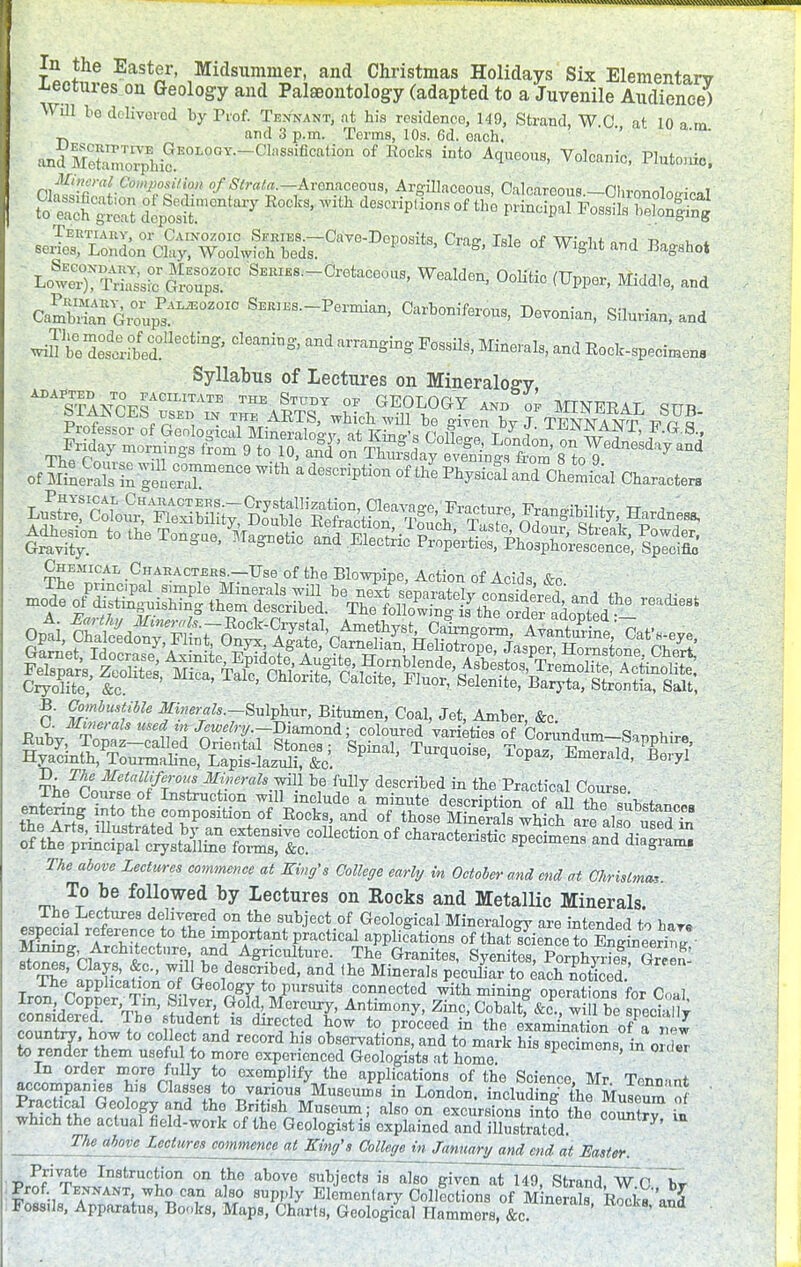 In the Easter, Midsummer, and Christmas Holidays Six Elementarv -Lectures on Geology and Palaeontology (adapted to a Juvenile Audience) Will bo delivered by Prof. Texnant, at his residence, 149, Strand, WO at 10 a m and 3 p.m. Terms, 10a. 6d. oach. *' todMe£^h£E0L9°Y^C1r^n °f R°0kS iDt° AC1~' Volca»ic> Pluto.do. Mnmit.Gdinpositiui of-JSfrata^^teasioeom, 'AririilaoeoTis Calcareous nhis^^u ■ i aass d^n,cniai'y *** **> ^Hp.ion.of^&^s^ ^S^^°^°* °*> Me of Wight and Bagsho* L<5!SS;IC SEME8._Cretacoous, Wealden, Oolitic (Upper, Middle, and Cambrian^u^02010 SEB1ES-Pe™> Carboniferous, Devonian, Silurian, and ^iftZtifed!116^111^ CleaninS'' ^angiDS Pos^> ^ale, and Rock-specimens Syllabus of Lectures on Mineralog-v, ADAPTED TO FACILITATE THE STUDY ot- «T?nT APV . -»«-r^^^ STANCES used in mA^JL i?v ■ 0F MINERAL SUB- .^f*', 1N Tlri' AKlts, which, will be ffiven bv .T TTCWitfA XTr una Chemical Chahactjjhs.—Use of the Blowpipe, Action of Acids &c B. Combustible Mnerals.-^huv, Bitumen, Coal, Jet, Amber, &c finhv efi'T^TrSjamond; C0l0ured varieties of Corundum-Sannhire fe^T^ S^ T^-, TopaZ, Emerald^! entering into the composition of Rocks, and of1 t^setS Sw°hofare also uS Sth^^ TO. above Lectures commence at King's College early in October and end at Ckristma,. To be followed by lectures on Rocks and Metallic Minerals. «3if« PeCiUrea d?™ared on the subject of Geological Mineralogy are intended to hare ET, rSr/° the ™P°rta.nt Poetical applications ofthatLcetoSlS- !&gh » °tnr?,', vnd, AS™ulture. The Granites, Syenites, Porphyries Gre^ The ST',f-C'' ^^^^bed, and Ihe Minerals peculiar to each noticed ' The application of Geology to pursuits connected with mining operations for Coal lT^°TT'Zm' f^, Cold, Mercury, Antimony, Zinc, Cobaltf 1 be specialt considered. The student is directed how to proceed in the examinationofatw TS JJ: t0 COlflew and reC°rd h-is Nervations, and to mark his specimens?in ZZ to render them useful to more experienced Geologists at home In order more fully to exemplify the applications of the Science, Mr Tonn-.nt accompanies his Classes to various Museums in London. indudinAf Muse™ of SirSS.6?10^ if thf B/^h Museum; also on excursions into t£e coSr? ii which the actual field-work of the Geologist is explained and illustrated. °0Unlry' m The above lectures commence at King's aOe^mJmu^umi end at Easter. Private Instruction on the above subjects is also~g7v7n at 149, Sfcrand7wo~~W Prof Tennant who can also supply Elementary Collections of M nerals Rocksand Foss.ls, Apparatus, Books, Maps, Charts, Geological Hammers, &c. '