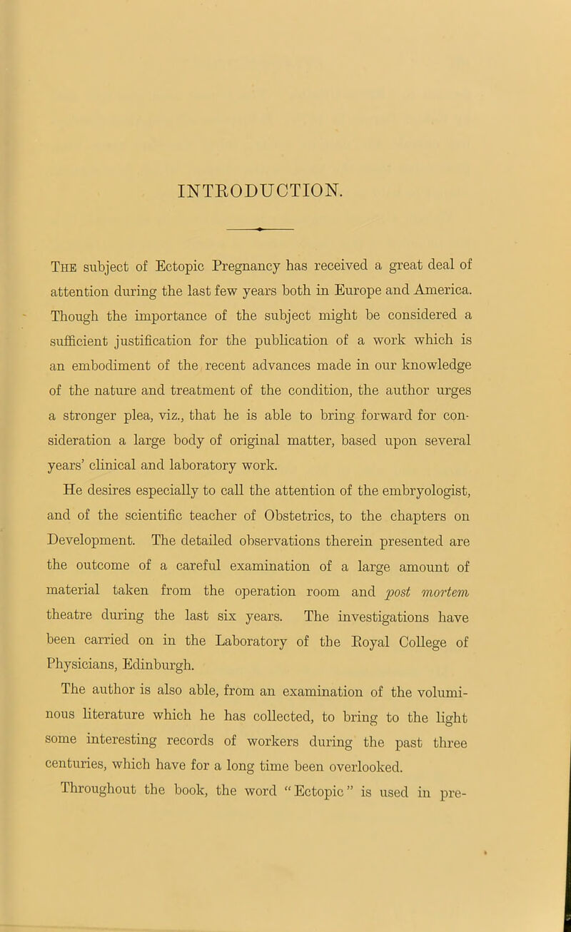 INTRODUCTION. The subject of Ectopic Pregnancy has received a great deal of attention during the last few years both in Europe and America. Though the importance of the subject might be considered a sufficient justification for the publication of a work which is an embodiment of the recent advances made in our knowledge of the nature and treatment of the condition, the author urges a stronger plea, viz., that he is able to bring forward for con- sideration a large body of original matter, based upon several years’ clinical and laboratory work. He desires especially to call the attention of the embryologist, and of the scientific teacher of Obstetrics, to the chapters on Development. The detailed observations therein presented are the outcome of a careful examination of a large amount of material taken from the operation room and post mortem theatre during the last six years. The investigations have been carried on in the Laboratory of the Loyal College of Physicians, Edinburgh. The author is also able, from an examination of the volumi- nous literature which he has collected, to bring to the light some interesting records of workers during the past three centuries, which have for a long time been overlooked. Throughout the book, the word “ Ectopic ” is used in pre-