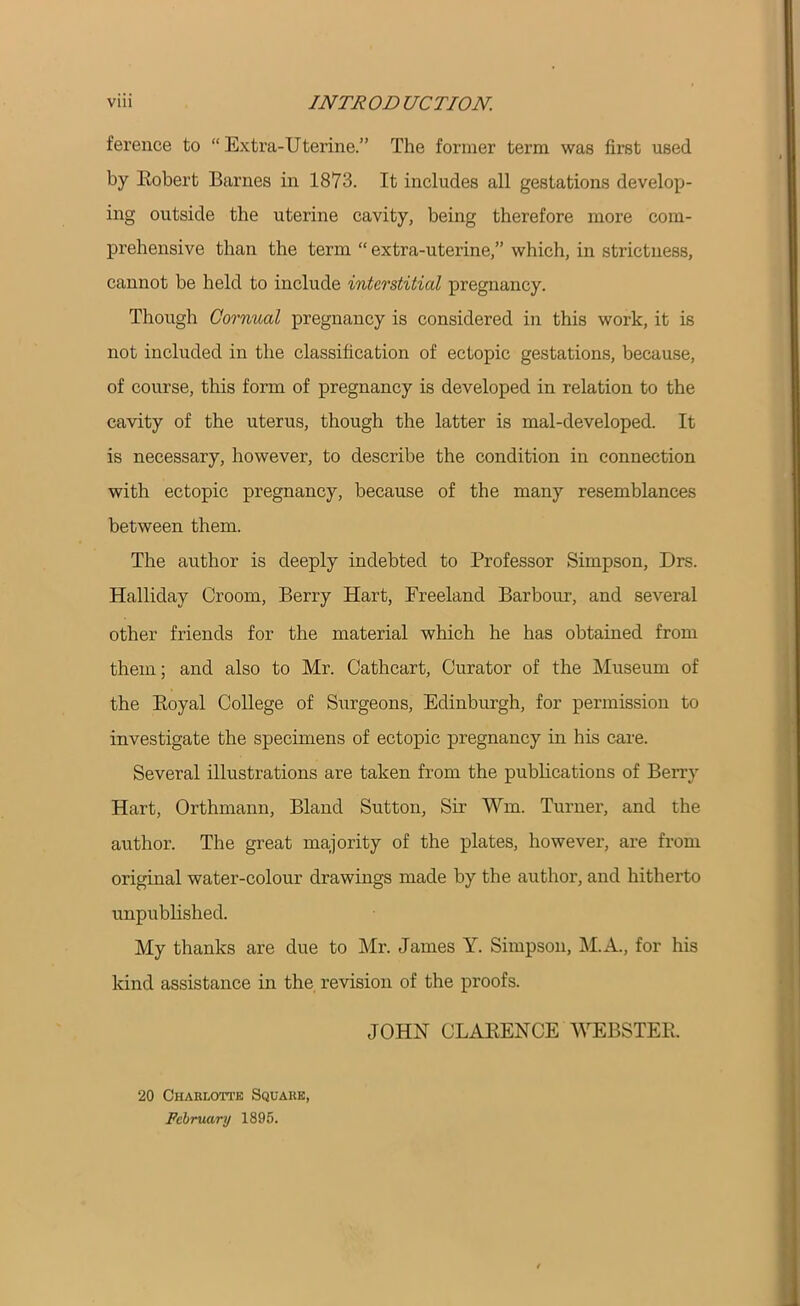 ference to “Extra-Uterine.” The former term was first used by Robert Barnes in 1873. It includes all gestations develop- ing outside the uterine cavity, being therefore more com- prehensive than the term “ extra-uterine,” which, in strictness, cannot be held to include interstitial pregnancy. Though Cornual pregnancy is considered in this work, it is not included in the classification of ectopic gestations, because, of course, this form of pregnancy is developed in relation to the cavity of the uterus, though the latter is mal-developed. It is necessary, however, to describe the condition in connection with ectopic pregnancy, because of the many resemblances between them. The author is deeply indebted to Professor Simpson, Drs. Halliday Groom, Berry Hart, Freeland Barbour, and several other friends for the material which he has obtained from them; and also to Mr. Cathcart, Curator of the Museum of the Royal College of Surgeons, Edinburgh, for permission to investigate the specimens of ectopic pregnancy in his care. Several illustrations are taken from the publications of Berry Hart, Orthmann, Bland Sutton, Sir Wm. Turner, and the author. The great majority of the plates, however, are from original water-colour drawings made by the author, and hitherto unpublished. My thanks are due to Mr. James Y. Simpson, M.A., for his kind assistance in the revision of the proofs. JOHN CLARENCE WEBSTER. 20 Charlotte Square, February 1895.