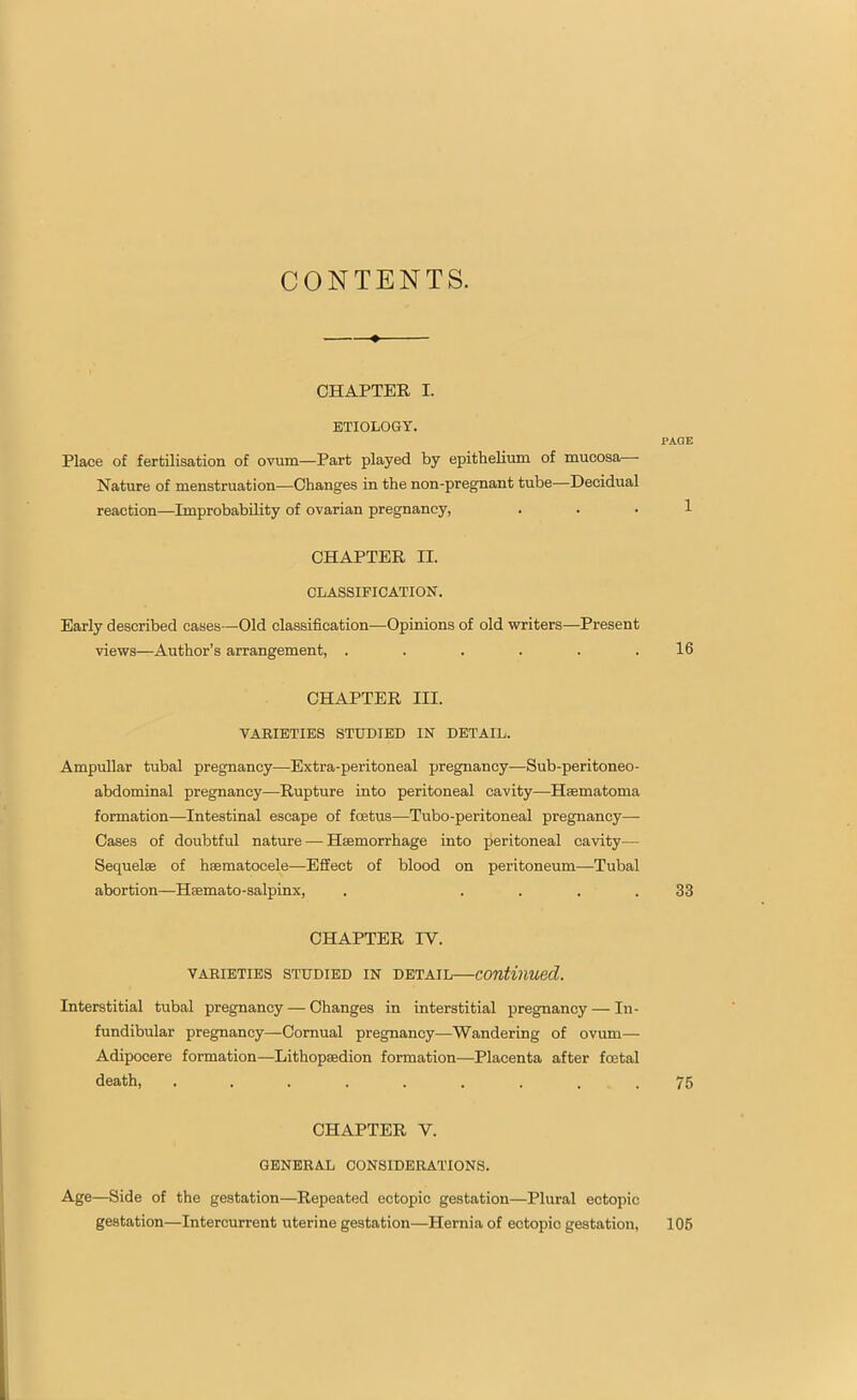 CONTENTS. CHAPTER I. ETIOLOGY. PAGE Place of fertilisation of ovum—Part played by epithelium of mucosa— Nature of menstruation—Changes in the non-pregnant tube—Decidual reaction—Improbability of ovarian pregnancy, ... 1 CHAPTER II. CLASSIFICATION. Early described cases—Old classification—Opinions of old writers—Present views—Author’s arrangement, . . . . . .16 CHAPTER III. VARIETIES STUDIED IN DETAIL. Ampullar tubal pregnancy—Extra-peritoneal pregnancy—Sub-peritoneo- abdominal pregnancy—Rupture into peritoneal cavity—Haematoma formation—Intestinal escape of fcetus—Tubo-peritoneal pregnancy— Cases of doubtful nature — Haemorrhage into peritoneal cavity—- Sequelae of haematocele—Effect of blood on peritoneum—Tubal abortion—Haemato-salpinx, . .... 33 CHAPTER IY. VARIETIES STUDIED IN DETAIL continued. Interstitial tubal pregnancy — Changes in interstitial pregnancy — In- fundibular pregnancy—Cornual pregnancy—Wandering of ovum— Adipoeere formation—Lithopaedion formation—Placenta after foetal CHAPTER V. GENERAL CONSIDERATIONS. Age—Side of the gestation—Repeated ectopic gestation—Plural ectopic gestation—Intercurrent uterine gestation—Hernia of ectopic gestation, 105