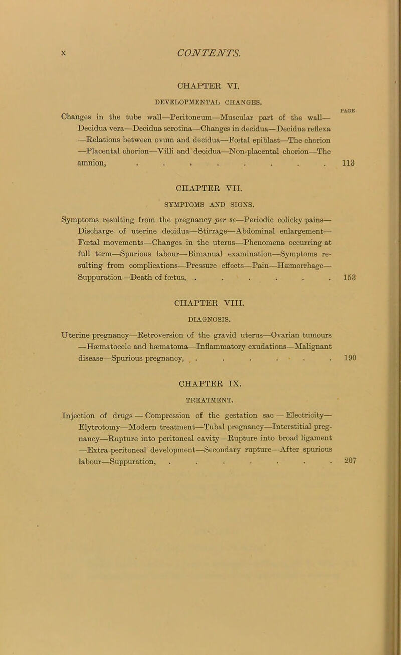 CHAPTER VI. DEVELOPMENTAL CHANGES. PAGE Changes in the tube wall—Peritoneum—Muscular part of the wall— Decidua vera—Decidua serotina—Changes in decidua—Decidua reflexa -—Relations between ovum and decidua—Fcetal epiblast—The chorion —Placental chorion—Villi and decidua—Non-placental chorion—The amnion, ........ 113 CHAPTER VII. SYMPTOMS AND SIGNS. Symptoms resulting from the pregnancy per se—Periodic colicky pains— Discharge of uterine decidua—Stirrage—-Abdominal enlargement— Ecetal movements—Changes in the uterus—Phenomena occurring at full term—Spurious labour—Bimanual examination-—Symptoms re- sulting from complications—Pressure effects—Pain—Haemorrhage— Suppuration—Death of foetus, . . . . . .153 CHAPTER VIII. DIAGNOSIS. Uterine pregnancy—Retroversion of the gravid uterus—Ovarian tumours —Haematocele and haematoma—Inflammatory exudations—Malignant disease—Spurious pregnancy, . . . . . . 190 CHAPTER IX. TREATMENT. Injection of drugs — Compression of the gestation sac — Electricity— Elytrotomy—Modern treatment—Tubal pregnancy—Interstitial preg- nancy—Rupture into peritoneal cavity—Rupture into broad ligament —Extra-peritoneal development—Secondary rupture—After spurious labour—Suppuration, ....... 207