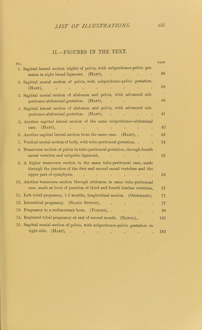 II.—FIGURES IN THE TEXT. Fig. page 1. Sagittal lateral section (right) of pelvis, with subperitoneo-pelvic ges- tation in right broad ligament. (Hart), . . . .36 2. Sagittal mesial section of pelvis, with subperitoneo-pelvic gestation. (Hart), 38 3. Sagittal mesial section of abdomen and pelvis, with advanced sub- peritoneo-abdominal gestation. (Hart), . . . .40 4. Sagittal lateral section of abdomen and pelvis, with advanced sub- peritoneo-abdominal gestation. (Hart), . . . .41 5. Another sagittal lateral section of the same subperitoneo-abdominal case. (Hart), ....... 42 6. Another sagittal lateral section from the same case. (Hart), . . 43 7. Vertical mesial section of body, with tubo-peritoneal gestation, . . 54 8. Transverse section of pelvis in tubo-peritoneal gestation, through fourth sacral vertebra and subpubic ligament, . . . .55 9. A higher transverse section in the same tubo-peritoneal case, made through the junction of the first and second sacral vertebras and the upper part of symphysis, . . . . . . 56 10. Another transverse section through abdomen in same tubo-peritoneal case, made at level of junction of third and fourth lumbar vertebrae, 57 11. Left tubal pregnancy, 1-2 months, longitudinal section. (Orthmann), 71 12. Interstitial pregnancy. (Bland Sutton), . . . .77 13. Pregnancy in a rudimentary horn. (Turner), . . . .88 14. Ruptured tubal pregnancy at end of second month. (Bandl), . . 165 15. Sagittal mesial section of pelvis, with subperitoneo-pelvic gestation on right side. (Hart), . 183