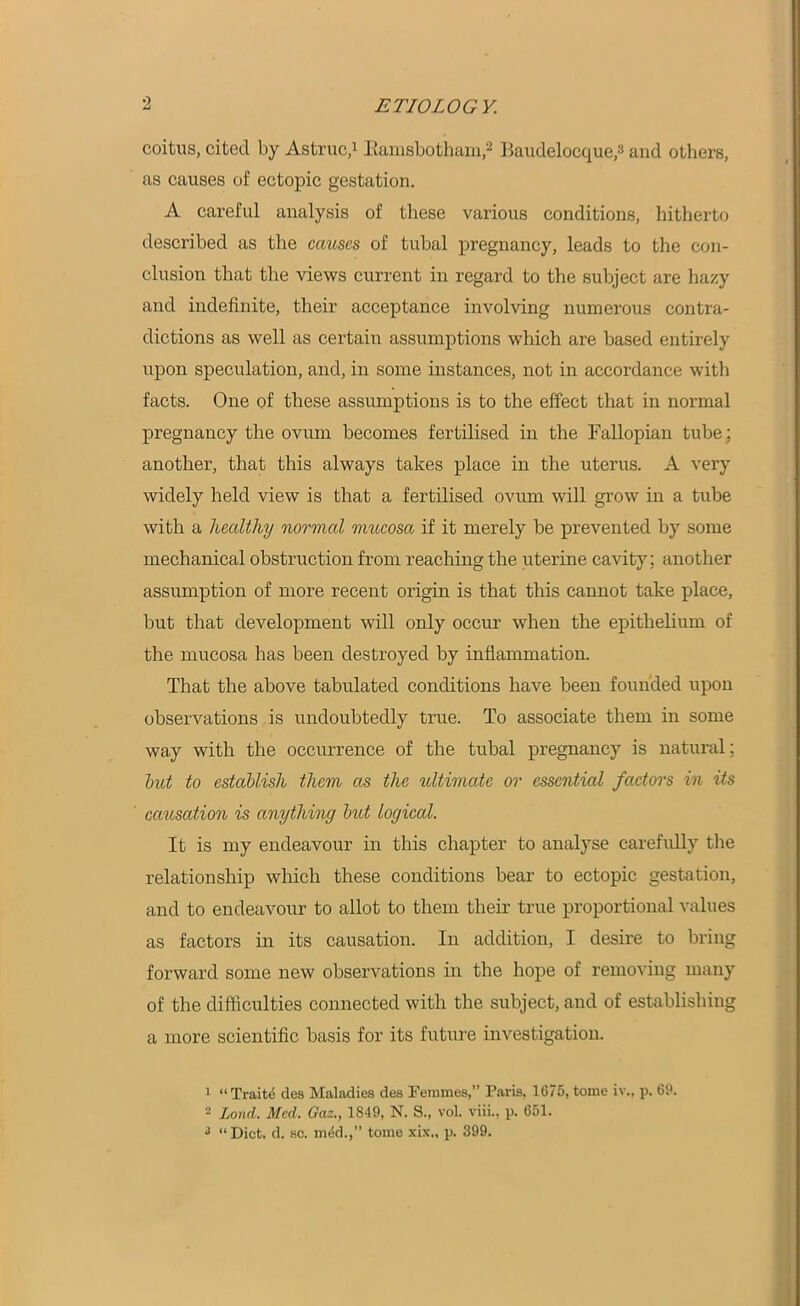 coitus, cited by Astruc,1 Eamsbotham,2 Eaudelocque,3 and others, as causes of ectopic gestation. A careful analysis of these various conditions, hitherto described as the causes of tubal pregnancy, leads to the con- clusion that the views current in regard to the subject are hazy and indefinite, their acceptance involving numerous contra- dictions as well as certain assumptions which are based entirely upon speculation, and, in some instances, not in accordance with facts. One of these assumptions is to the effect that in normal pregnancy the ovum becomes fertilised in the Fallopian tube; another, that this always takes place in the uterus. A very widely held view is that a fertilised ovum will grow in a tube with a healthy normal mucosa if it merely be prevented by some mechanical obstruction from reaching the uterine cavity; another assumption of more recent origin is that this cannot take place, but that development will only occur when the epithelium of the mucosa has been destroyed by inflammation. That the above tabulated conditions have been founded upon observations is undoubtedly true. To associate them in some way with the occurrence of the tubal pregnancy is natural; but to establish them as the ultimate or essential factors in its causation is anything but logical. It is my endeavour in this chapter to analyse carefully the relationship which these conditions bear to ectopic gestation, and to endeavour to allot to them their true proportional values as factors in its causation. In addition, I desire to bring forward some new observations in the hope of removing many of the difficulties connected with the subject, and of establishing a more scientific basis for its future investigation. 1 “Traits des Maladies des Femmes,” Paris, 1675, tome iv., p. 69. 2 Loud. Med. Gaz., 1849, N. S., vol. viii., p. 651. 3 “Diet. d. sc. m6d.,” tome xix„ p. 399.