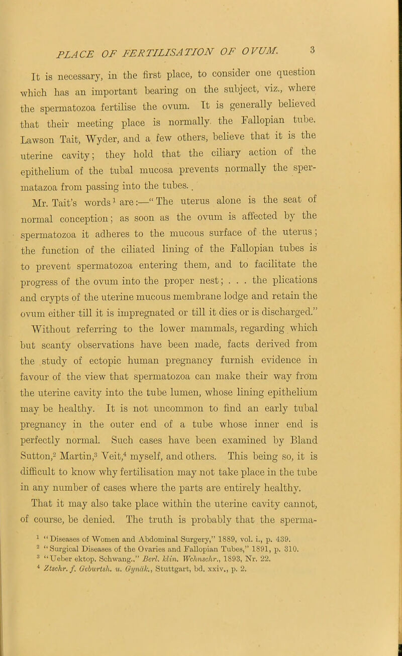 PLACE OF FERTILISATION OF OVUM. It is necessary, in the first place, to consider one question which has an important bearing on the subject, viz., where the spermatozoa fertilise the ovum. It is generally believed that their meeting place is normally, the Fallopian tube. Lawson Tait, Wyder, and a few others, believe that it is the uterine cavity; they hold that the ciliary action of the epithelium of the tubal mucosa prevents normally the sper- matazoa from passing into the tubes. _ Mr. Tait’s words1 are:—“ The uterus alone is the seat of normal conception; as soon as the ovum is affected by the spermatozoa it adheres to the mucous surface of the uteius, the function of the ciliated lining of the Fallopian tubes is to prevent spermatozoa entering them, and to facilitate the progress of the ovum into the proper nest; . . . the plications and crypts of the uterine mucous membrane lodge and retain the ovum either till it is impregnated or till it dies or is discharged.” Without referring to the lower mammals, regarding which but scanty observations have been made, facts derived from the study of ectopic human pregnancy furnish evidence in favour of the view that spermatozoa can make their way from the uterine cavity into the tube lumen, whose lining epithelium may be healthy. It is not uncommon to find an early tubal pregnancy in the outer end of a tube whose inner end is perfectly normal. Such cases have been examined by Bland Sutton,2 Martin,3 Veit,4 myself, and others. This being so, it is difficult to know why fertilisation may not take place in the tube in any number of cases where the parts are entirely healthy. That it may also take place within the uterine cavity cannot, of course, be denied. The truth is probably that the spenna- 1 “Diseases of Women and Abdominal Surgery,” 18S9, vol. i., p. 439. 2 “Surgical Diseases of the Ovaries and Fallopian Tubes,” 1891, p. 310. 3 “Ueber ektop. Schwang..” Berl. Min. IVchnschr., 1893, Nr. 22. 4 7Aio.hr. f. Geburtsli. u. Gyndk., Stuttgart, bd. xxiv., p. 2.