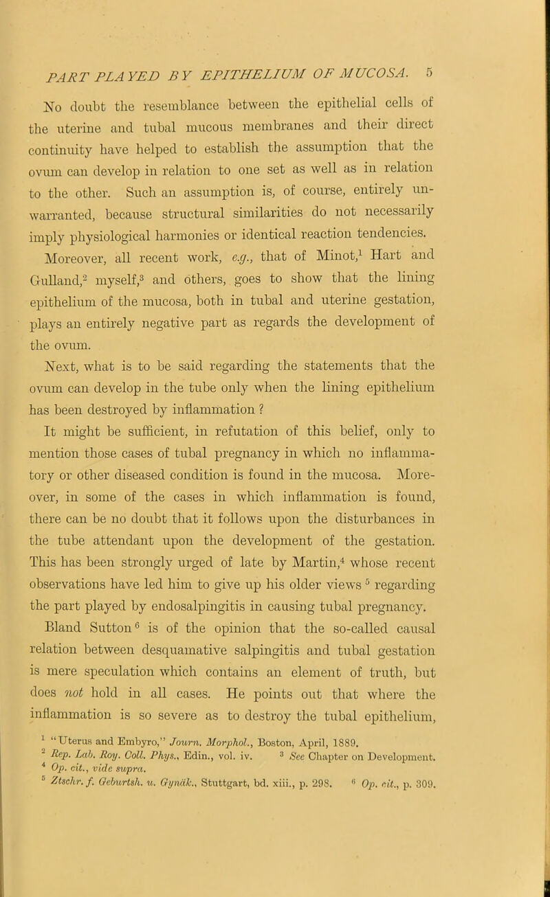 No doubt the resemblance between the epithelial cells of the uterine and tubal mucous membranes and their direct continuity have helped to establish the assumption that the ovum can develop in relation to one set as well as in relation to the other. Such an assumption is, of course, entirely un- warranted, because structural similarities do not necessarily imply physiological harmonies or identical reaction tendencies. Moreover, all recent work, c.g., that of Minot,1 Hart and Gulland,2 myself,3 and others, goes to show that the lining epithelium of the mucosa, both in tubal and uterine gestation, plays an entirely negative part as regards the development of the ovum. Next, what is to be said regarding the statements that the ovum can develop in the tube only when the lining epithelium has been destroyed by inflammation ? It might be sufficient, in refutation of this belief, only to mention those cases of tubal pregnancy in which no inflamma- tory or other diseased condition is found in the mucosa. More- over, in some of the cases in which inflammation is found, there can be no doubt that it follows upon the disturbances in the tube attendant upon the development of the gestation. This has been strongly urged of late by Martin,4 whose recent observations have led him to give up his older views 5 regarding the part played by endosalpingitis in causing tubal pregnancy. Bland Sutton6 is of the opinion that the so-called causal relation between desquamative salpingitis and tubal gestation is mere speculation which contains an element of truth, but does not hold in all cases. He points out that where the inflammation is so severe as to destroy the tubal epithelium, 1 “Uterus and Embyro,” Journ. Morphol., Boston, April, 1889. Rep. Lab. Roy. Coll. Phys., Edin., vol. iv. 3 See Chapter on Development. 4 Op. cit., vide supra. Ztschr. f. Oeburtsh. u. Gyndk., Stuttgart, bd. xiii., p. 298. 11 Op. cit., p. 309.