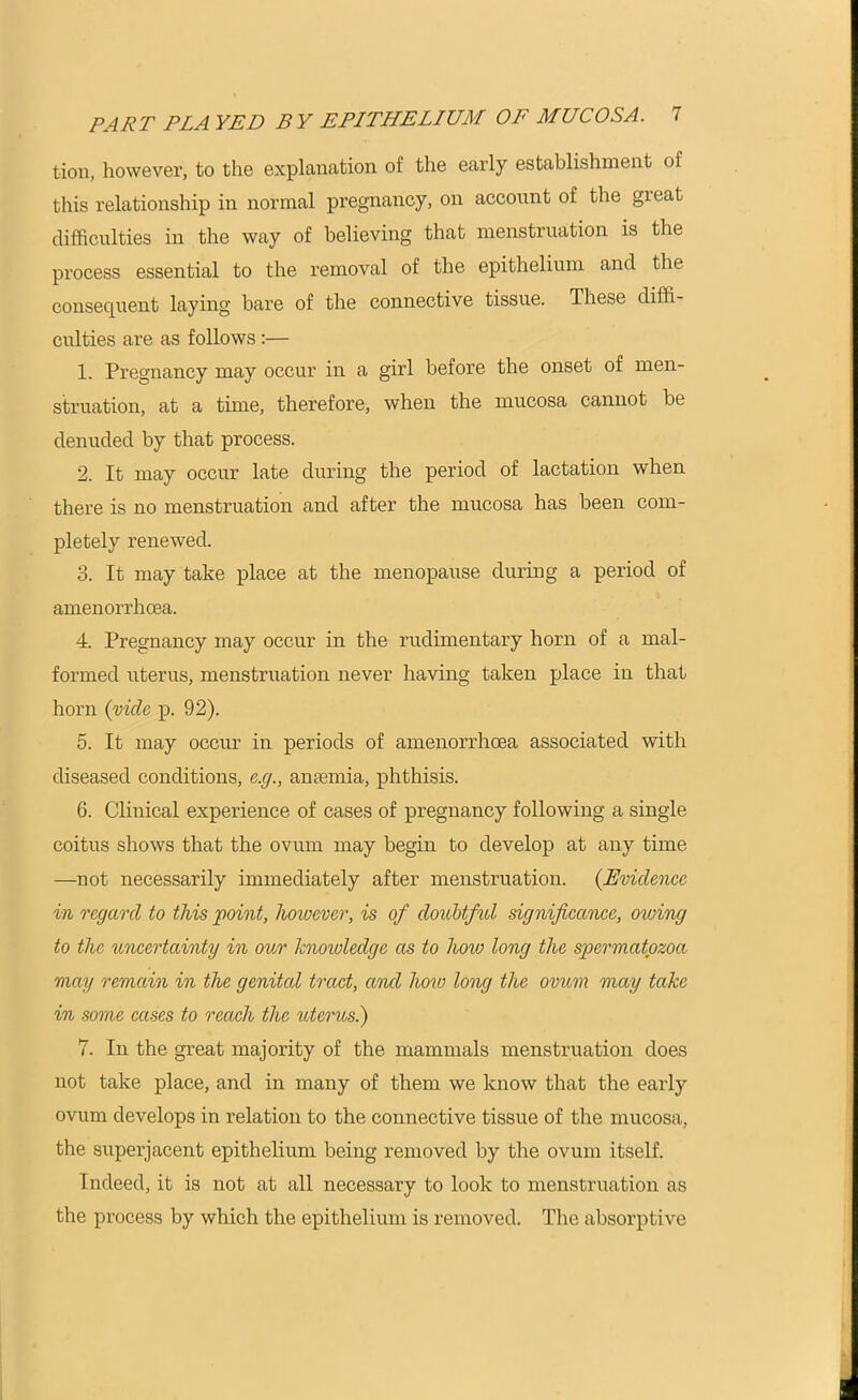 tion, however, to the explanation of the early establishment of this relationship in normal pregnancy, on account of the gieat difficulties in the way of believing that menstruation is the process essential to the removal of the epithelium and the consequent laying bare of the connective tissue. These diffi- culties are as follows:— 1. Pregnancy may occur in a girl before the onset of men- struation, at a time, therefore, when the mucosa cannot be denuded by that process. 2. It may occur late during the period of lactation when there is no menstruation and after the mucosa has been com- pletely renewed. 3. It may take place at the menopause during a period of amenorrhoea. 4. Pregnancy may occur in the rudimentary horn of a mal- formed uterus, menstruation never having taken place in that horn {vide p. 92). 5. It may occur in periods of amenorrhoea associated with diseased conditions, e.g., anaemia, phthisis. 6. Clinical experience of cases of pregnancy following a single coitus shows that the ovum may begin to develop at any time —not necessarily immediately after menstruation. {Evidence in regard to this point, lioivevcr, is of doubtful significance, otoing to the uncertainty in our knowledge as to hoio long the spermatozoa may remain in the genited tract, and how long the ovum may take in some cases to reach the uterus.) 7. In the great majority of the mammals menstruation does not take place, and in many of them we know that the early ovum develops in relation to the connective tissue of the mucosa, the superjacent epithelium being removed by the ovum itself. Indeed, it is not at all necessary to look to menstruation as the process by which the epithelium is removed. The absorptive