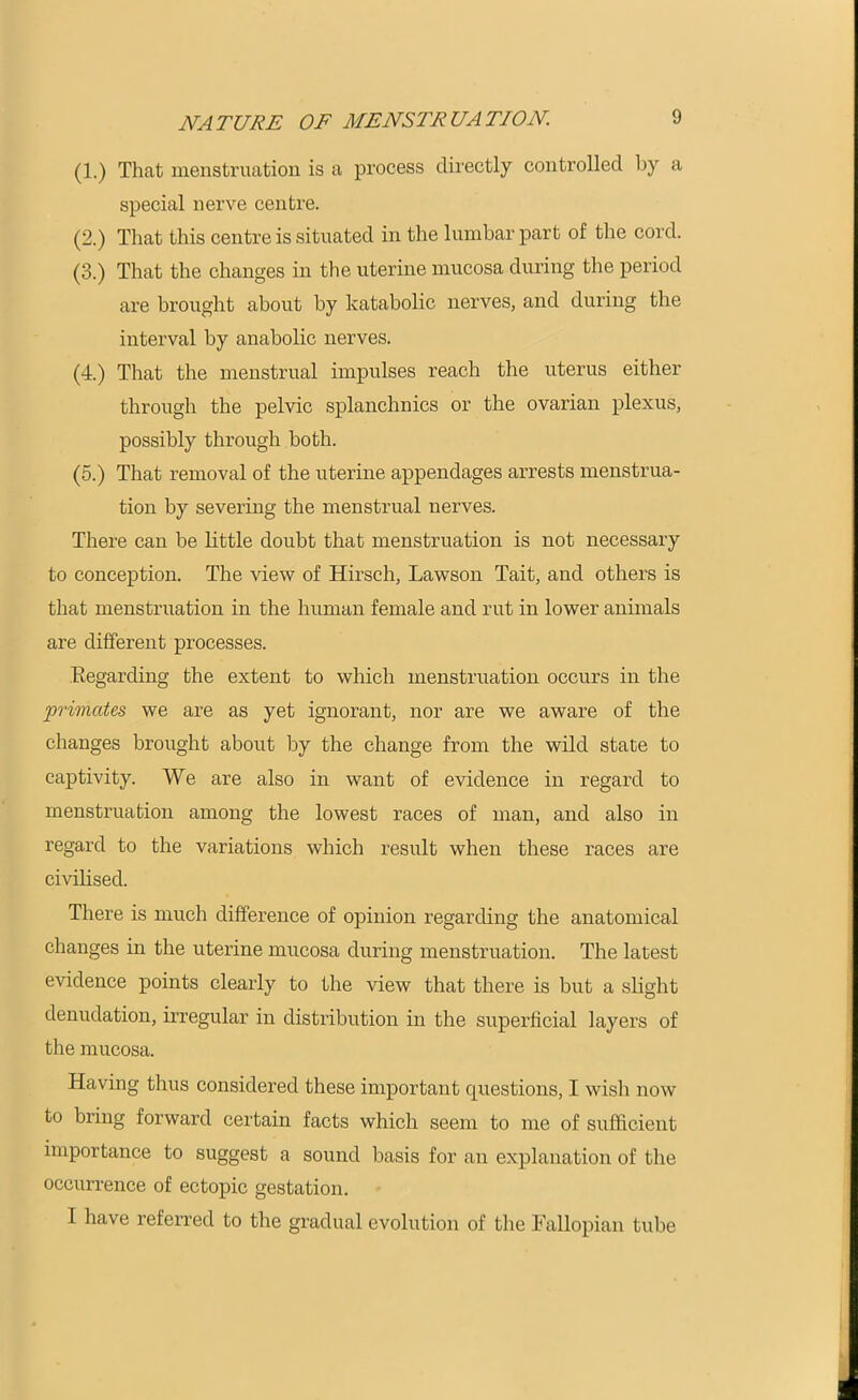 NATURE OF MENSTRUATION. (1.) That menstruation is a process directly controlled by a special nerve centre. (2.) That this centre is situated in the lumbar part of the cord. (3.) That the changes in the uterine mucosa during the period are brought about by katabolic nerves, and during the interval by anabolic nerves. (4.) That the menstrual impulses reach the uterus either through the pelvic splanchnics or the ovarian plexus, possibly through both. (5.) That removal of the uterine appendages arrests menstrua- tion by severing the menstrual nerves. There can be little doubt that menstruation is not necessary to conception. The view of Hirsch, Lawson Tait, and others is that menstruation in the human female and rut in lower animals are different processes. Regarding the extent to which menstruation occurs in the primates we are as yet ignorant, nor are we aware of the changes brought about by the change from the wild state to captivity. We are also in want of evidence in regard to menstruation among the lowest races of man, and also in regard to the variations which result when these races are civilised. There is much difference of opinion regarding the anatomical changes in the uterine mucosa during menstruation. The latest evidence points clearly to the view that there is but a slight denudation, irregular in distribution in the superficial layers of the mucosa. Having thus considered these important questions, I wish now to bring forward certain facts which seem to me of sufficient importance to suggest a sound basis for an explanation of the occurrence of ectopic gestation. I have referred to the gradual evolution of the Fallopian tube
