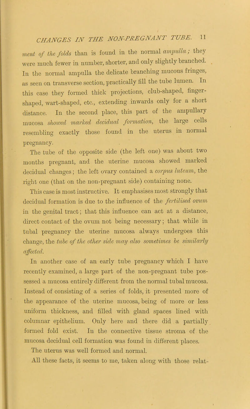 ment of the folds than is found in the normal ampulla; they were much fewer in number, shorter, and only slightly branched. In the normal ampulla the delicate branching mucous hinges, as seen on transverse section, practically fill the tube lumen. In this case they formed thick projections, club-shaped, fingei- shaped, wart-shaped, etc., extending inwards only for a slioit distance. In the second place, this part of the ampullary mucosa showed marked decidual formation, the large cells resembling exactly those found in the uterus in normal pregnancy. The tube of the opposite side (the left one) was about two months pregnant, and the uterine mucosa showed marked decidual changes; the left ovary contained a corpus hit earn, the right one (that on the non-pregnant side) containing none. This case is most instructive. It emphasises most strongly that decidual formation is due to the influence of the fertilised ovum in the genital tract; that this influence can act at a distance, direct contact of the ovum not being necessary; that while in tubal pregnancy the uterine mucosa always undergoes this change, the tube of the other side may also sometimes be similarly affected. In another case of an early tube pregnancy which I have recently examined, a large part of the non-pregnant tube pos- sessed a mucosa entirely different from the normal tubal mucosa. Instead of consisting of a series of folds, it presented more of the appearance of the uterine mucosa, being of more or less uniform thickness, and filled with gland spaces lined with columnar epithelium. Only here and there did a partially formed fold exist. In the connective tissue stroma of the mucosa decidual cell formation was found in different places. The uterus was well formed and normal. All these facts, it seems to me, taken along with those relat-