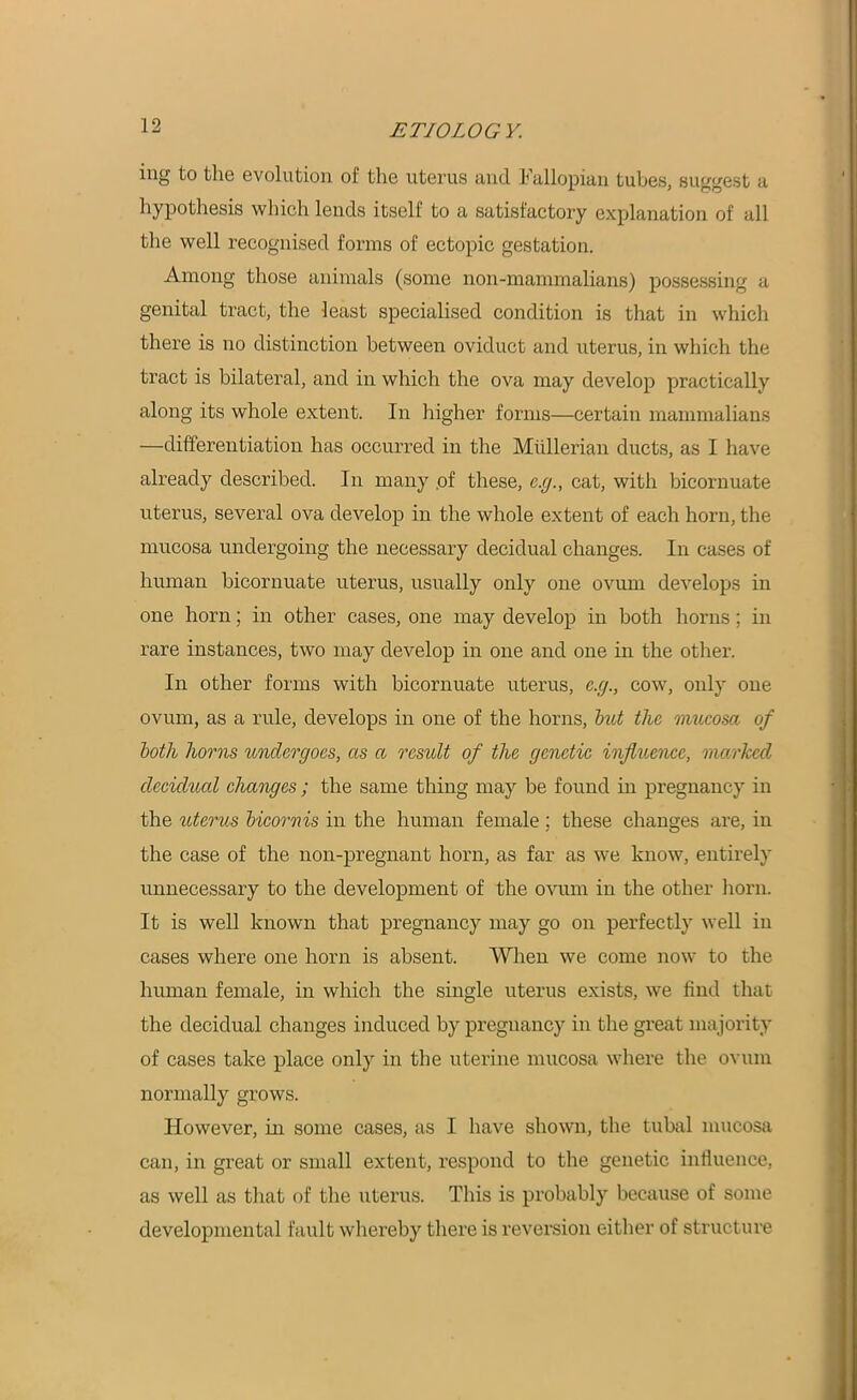 ing to the evolution of the uterus and Fallopian tubes, suggest a hypothesis which lends itself to a satisfactory explanation of all the well recognised forms of ectopic gestation. Among those animals (some non-mammalians) possessing a genital tract, the least specialised condition is that in which there is no distinction between oviduct and uterus, in which the tract is bilateral, and in which the ova may develop practically along its whole extent. In higher forms—certain mammalians —differentiation has occurred in the Mullerian ducts, as I have already described. In many .of these, e.g., cat, with bicornuate uterus, several ova develop in the whole extent of each horn, the mucosa undergoing the necessary decidual changes. In cases of human bicornuate uterus, usually only one ovum develops in one horn; in other cases, one may develop in both horns; in rare instances, two may develop in one and one in the other. In other forms with bicornuate uterus, e.g., cow, only one ovum, as a rule, develops in one of the horns, but the mucosa of both horns undergoes, as a rcsidt of the genetic influence, marked decidual changes ; the same thing may be found in pregnancy in the uterus bicornis in the human female ; these changes are, in the case of the non-pregnant horn, as far as we know, entirely unnecessary to the development of the ovum in the other horn. It is well known that pregnancy may go on perfectly well in cases where one horn is absent. When we come now to the human female, in which the single uterus exists, we find that the decidual changes induced by pregnancy in the great majority of cases take place only in the uterine mucosa where the ovum normally grows. However, in some cases, as I have shown, the tubal mucosa can, in great or small extent, respond to the genetic influence, as well as that of the uterus. This is probably because of some developmental fault whereby there is reversion either of structure