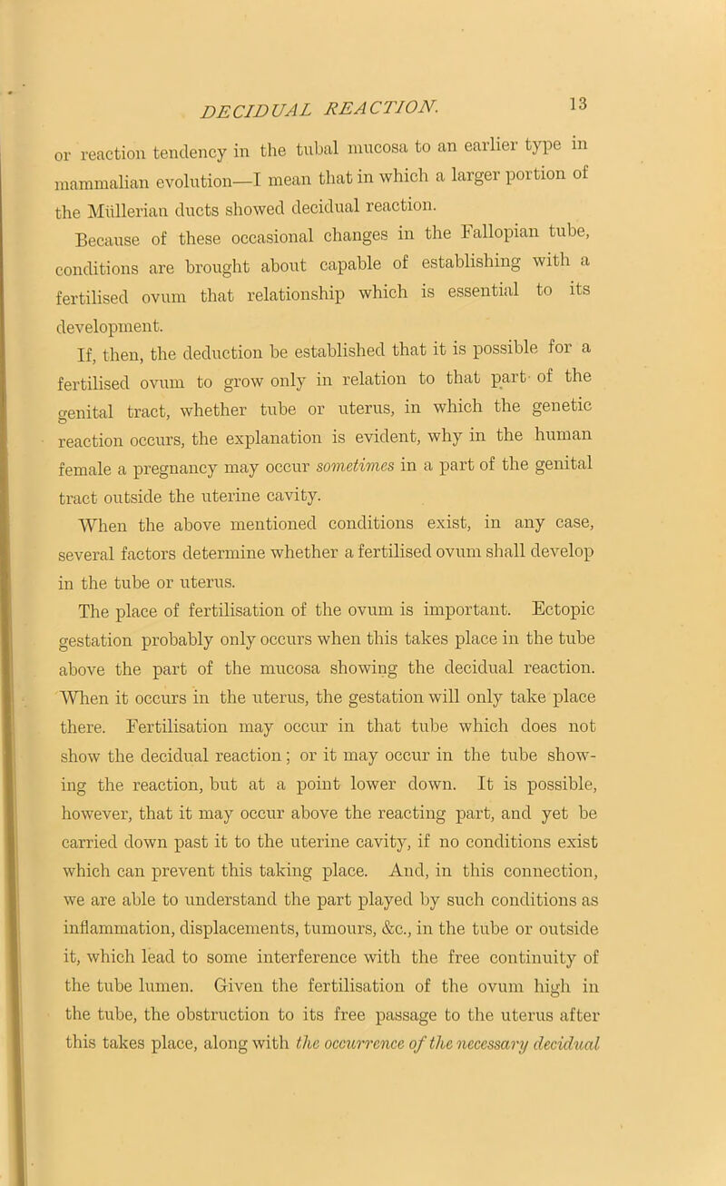 DECIDUAL REACTION. or reaction tendency in the tnbal mucosa to an earlier type in mammalian evolution—I mean that in which a larger poi lion of the Mullerian ducts showed decidual reaction. Because of these occasional changes in the Fallopian tube, conditions are brought about capable of establishing with a fertilised ovum that relationship which is essential to its development. If, then, the deduction be established that it is possible for a fertilised ovum to grow only in relation to that part of the genital tract, whether tube or uterus, in which the genetic reaction occurs, the explanation is evident, why in the human female a pregnancy may occur sometimes in a part of the genital tract outside the uterine cavity. When the above mentioned conditions exist, in any case, several factors determine whether a fertilised ovum shall develop in the tube or uterus. The place of fertilisation of the ovum is important. Ectopic gestation probably only occurs when this takes place in the tube above the part of the mucosa showing the decidual reaction. When it occurs in the uterus, the gestation will only take place there. Fertilisation may occur in that tube which does not show the decidual reaction; or it may occur in the tube show- ing the reaction, but at a point lower down. It is possible, however, that it may occur above the reacting part, and yet be carried down past it to the uterine cavity, if no conditions exist which can prevent this taking place. And, in this connection, we are able to understand the part played by such conditions as inflammation, displacements, tumours, &c., in the tube or outside it, which lead to some interference with the free continuity of the tube lumen. Given the fertilisation of the ovum high in the tube, the obstruction to its free passage to the uterus after this takes place, along with the occurrence of the necessary decidual