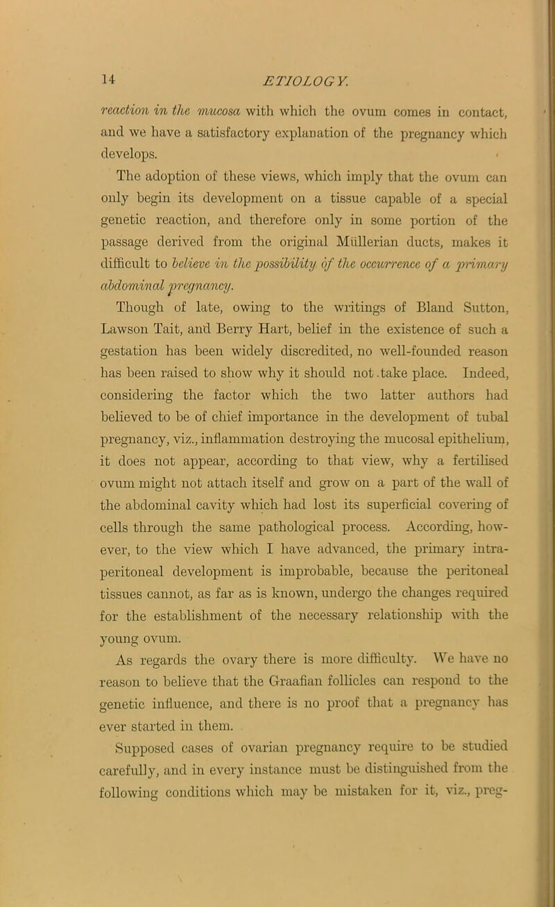 reaction in the mucosa with which the ovum comes in contact, and we have a satisfactory explanation of the pregnancy which develops. The adoption of these views, which imply that the ovum can only begin its development on a tissue capable of a special genetic reaction, and therefore only in some portion of the passage derived from the original Mullerian ducts, makes it difficult to believe in the possibility of the occurrence of a primary abdominal •pregnancy. Though of late, owing to the writings of Bland Sutton, Lawson Tait, and Berry Hart, belief in the existence of such a gestation has been widely discredited, no well-founded reason has been raised to show why it should not .take place. Indeed, considering the factor which the two latter authors had believed to be of chief importance in the development of tubal pregnancy, viz., inflammation destroying the mucosal epithelium, it does not appear, according to that view, why a fertilised ovum might not attach itself and grow on a part of the wall of the abdominal cavity which had lost its superficial covering of cells through the same pathological process. According, how- ever, to the view which I have advanced, the primary intra- peritoneal development is improbable, because the peritoneal tissues cannot, as far as is known, undergo the changes required for the establishment of the necessary relationship with the young ovum. As regards the ovary there is more difficulty. We have no reason to believe that the Graafian follicles can respond to the genetic influence, and there is no proof that a pregnancy has ever started in them. Supposed cases of ovarian pregnancy require to be studied carefully, and in every instance must be distinguished from the following conditions which may be mistaken for it, viz., preg-
