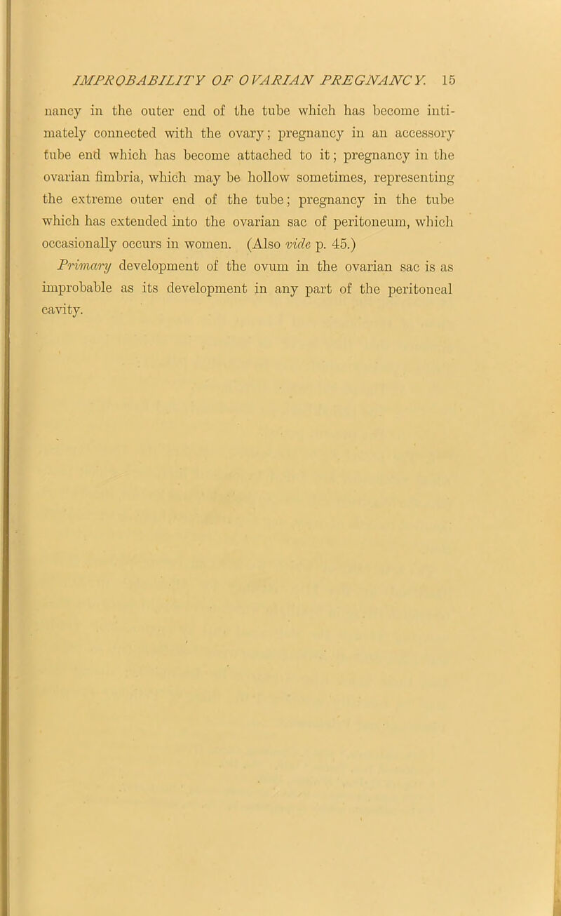 nancy in the outer end of the tube which has become inti- mately connected with the ovary; pregnancy in an accessory tube end which has become attached to it; pregnancy in the ovarian fimbria, which may be hollow sometimes, representing the extreme outer end of the tube; pregnancy in the tube which has extended into the ovarian sac of peritoneum, which occasionally occurs in women. (Also vide, p. 45.) Primary development of the ovum in the ovarian sac is as improbable as its development in any part of the peritoneal cavity.
