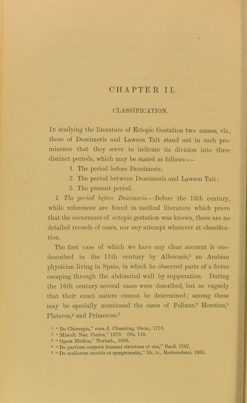 CHAPTER II. CLASSIFICATION. In studying the literature of Ectopic Gestation two names, viz., those of Dezeimeris and Lawson Tait stand out in such pro- minence that they serve to indicate its division into three distinct periods, which may be stated as follows:— 1. The period before Dezeimeris; 2. The period between Dezeimeris and Lawson Tait; 3. The present period. 1. The period before Dezeimeris.—Before the 16th century, while references are found in medical literature which prove that the occurrence of ectopic gestation was known, there are no detailed records of cases, nor any attempt whatever at classifica- tion. The first case of which we have any clear account is one- described in the 11th century by Albucasis,1 an Arabian physician living in Spain, in which he observed parts of a foetus escaping through the abdominal wall by suppuration. During the 16th century several cases were described, but so vaguely that their exact nature cannot be determined; among these may be specially mentioned the cases of Polinus,2 Horstius,3 Platerus,4 and Primerose.6 1 “De Chirurgia,” cura J. Channing, Oxon., 1778. 2 “Miscell. Nat. Curios,” 1670. Obs. 110. 3 “ Opera Medica,” Norimb., 1660. 4 “ De partium corporis humani structura et usu,” Basil, 1597. « “ De mulierum morbis et symptomatis,” lib. iv., Rotterodami, 1655.