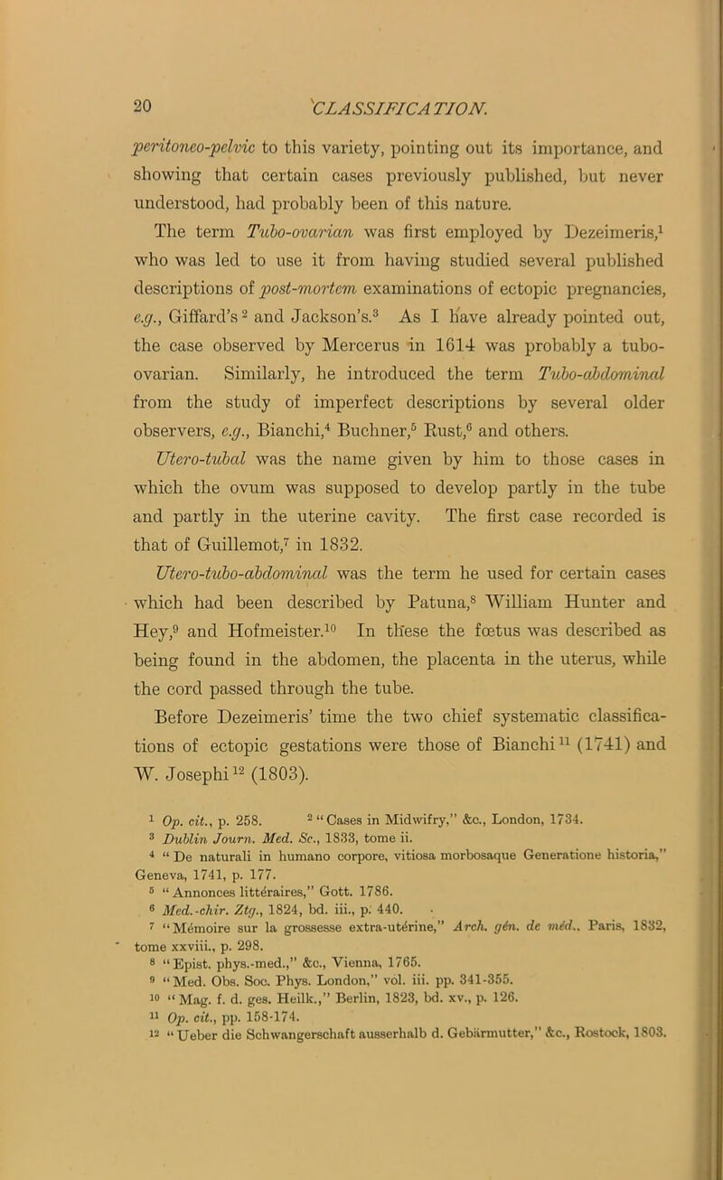 pcritonco-pclvic to this variety, pointing out its importance, and showing that certain cases previously published, but never understood, had probably been of this nature. The term Tubo-ovarian was first employed by Dezeimeris,1 who was led to use it from having studied several published descriptions of post-mortem examinations of ectopic pregnancies, c.g., Giffard’s2 and Jackson’s.3 As I have already pointed out, the case observed by Mercerus in 1614 was probably a tubo- ovarian. Similarly, he introduced the term Tubo-abdominal from the study of imperfect descriptions by several older observers, c.g., Bianchi,4 Buchner,5 * Bust,0 and others. Utero-tubal was the name given by him to those cases in which the ovum was supposed to develop partly in the tube and partly in the uterine cavity. The first case recorded is that of Guillemot,7 in 1832. Utero-tubo-abdominal was the term he used for certain cases which had been described by Patuna,8 William Hunter and Hey,9 and Hofmeister.10 In these the foetus was described as being found in the abdomen, the placenta in the uterus, while the cord passed through the tube. Before Dezeimeris’ time the two chief systematic classifica- tions of ectopic gestations were those of Bianchi11 (1741) and W. Josephi12 (1803). I Op. cit., p. 258. 2 “Cases in Midwifry,” &c., London, 1734. 3 Dublin Journ. Med. Se., 1833, tome ii. 4 “ De naturali in humano corpore, vitiosa morbosaque Generations historia,” Geneva, 1741, p. 177. 6 “ Annonces littdraires,” Gott. 1786. 8 Med.-chir. Ztg., 1824, bd. iii., p. 440. 7 “Memoire sur la grossesse extra-uterine,” Arch. gin. de mid.. Paris, 1832,  tome xxviii., p. 298. 8 “Epist. phys.-med.,” &c., Vienna, 1765. 9 “Med. Obs. Soc. Phys. London,” vol. iii. pp. 341-355. 10 « Mag. f. d. ges. Heilk.,” Berlin, 1823, bd. xv., p. 126. II Op. cit., pp. 158-174. 12 “Ueber die Schwangerschaft ausserhalb d. Gebarmutter,1 ’ &c., Rostock, 1803.