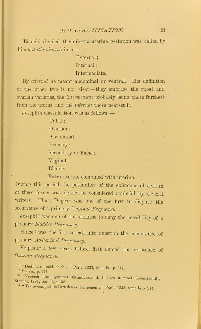 Bianchi divided them (extra-uterine gestation was called by him gestatio vitiosa) into— External; Internal; Intermediate. By external he meant abdominal or ventral. His definition of the other two is not clear—they embrace the tubal and ovarian varieties, the intermediate probably being those furthest from the uterus, and the internal those nearest it. Josephi’s classification was as follows :— Tubal; Ovarian; Abdominal; Primary; Secondary or False; Vaginal; Bladder; Extra-uterine combined with uterine. During this period the possibility of the existence of certain of these forms was denied or considered doubtful by several writers. Thus, Duges1 was one of the first to dispute the occurrence of a primary Vaginal Pregnancy. Josephi2 was one of the earliest to deny the possibility of a primary Bladder Pregnancy. Hinze u was the first to call into question the occurrence of primary Abdominal Pregnancy. Velpeau,4 a few years before, first denied the existence of Ovarian Pregnancy. * “Diction, de med. et chir.,” Paris, 1833, tome ix., p. 317, 2 Op. cit., p. 117. J “ Versuch eines systemat. Grundrisses d. theoret. u. pract. Geburtshulfe ” Stendal, 1791, tome i., p. 38. “ Traits complet de l’art des accouchements,” Paris, 1835, tome i., p. 214.