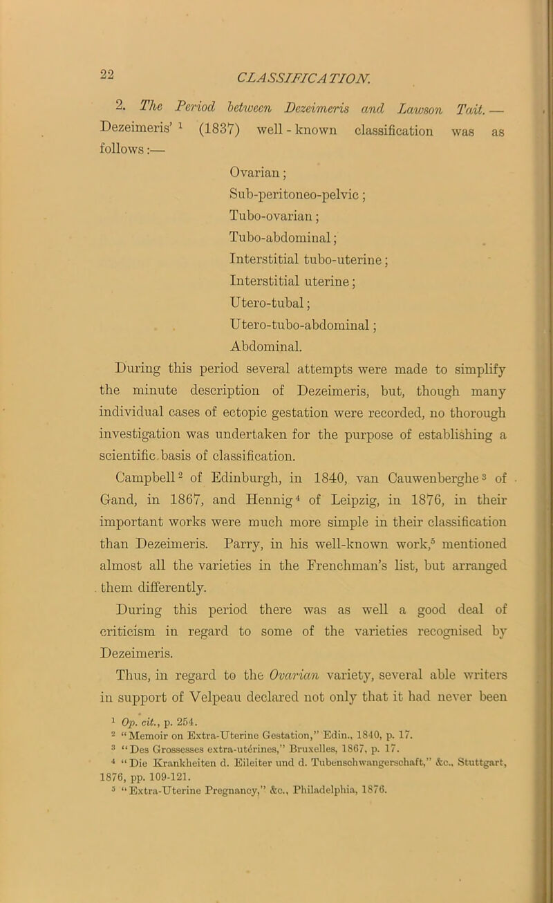 2. The Period between Dezeimeris and Lawson Tait. — Dezeimeris’ 1 (1837) well - known classification was as follows:— Ovarian; Sub-peritoneo-pelvic; Tubo-ovarian; Tuba-abdominal; Interstitial tubo-uterine; Interstitial uterine; Utero-tubal; Utero-tubo-abdominal; Abdominal. During this period several attempts were made to simplify the minute description of Dezeimeris, but, though many individual cases of ectopic gestation were recorded, no thorough investigation was undertaken for the purpose of establishing a scientific basis of classification. Campbell2 of Edinburgh, in 1840, van Cauwenberghe3 of • Gand, in 1867, and Hennig4 of Leipzig, in 1876, in their important works were much more simple in their classification than Dezeimeris. Parry, in his well-known work,5 mentioned almost all the varieties in the Frenchman's list, but arranged them differently. During this period there was as well a good deal of criticism in regard to some of the varieties recognised by Dezeimeris. Thus, in regard to the Ovarian variety, several able writers in support of Velpeau declared not only that it had never been 1 Op. cit., p. 254. 2 “Memoir on Extra-Uterine Gestation,” Edin., 1840, p. 17. 3 “Des Grossesses extra-uterines,” Bruxelles, 1867, p. 17. 4 “ Die Krankheiten d. Eileiter und d. Tubenschwangerschaft,” &c„ Stuttgart, 1876, pp. 109-121. 3 “Extra-Uterine Pregnancy,” &c., Philadelphia, 1876.