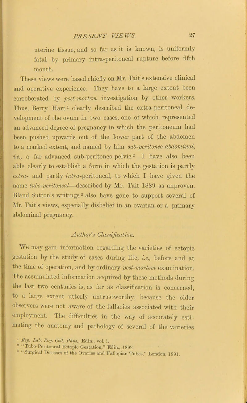 uterine tissue, and so far as it is known, is uniformly fatal by primary intra-peritoneal rupture before fifth month. These views were based chiefly on Mr. Tait’s extensive clinical and operative experience. They have to a large extent been corroborated by post-mortem investigation by other workers. Thus, Berry Hart1 clearly described the extra-peritoneal de- velopment of the ovum in two cases, one of which represented an advanced degree of pregnancy in which the peritoneum had been pushed upwards out of the lower part of the abdomen to a marked extent, and named by him sub-peritoneo-abdominal, i.e., a far advanced sub-peritoneo-pelvic.2 I have also been able clearly to establish a form in which the gestation is partly extra- and partly m^a-peritoneal, to which I have given the name tubo-peritoneal—described by Mr. Tait 1889 as unproven. Bland Sutton’s writings3 also have gone to support several of Mr. Tait’s views, especially disbelief in an ovarian or a primary abdominal pregnancy. Author s Classification. We may gain information regarding the varieties of ectopic gestation by the study of cases during life, i.e., before and at the time of operation, and by ordinary post-mortem examination. The accumulated information acquired by these methods during the last two centuries is, as far as classification is concerned, to a large extent utterly untrustworthy, because the older observers were not aware of the fallacies associated with their employment. The difficulties in the way of accurately esti- mating the anatomy and pathology of several of the varieties 1 Rep. Lab. Roy. Coll. Phys., Edin., vol. i. 2 “Tubo-Peritoneal Ectopic Gestation.” Edin., 1892. “Surgical Diseases of the Ovaries and Fallopian Tubes,” London, 1891.