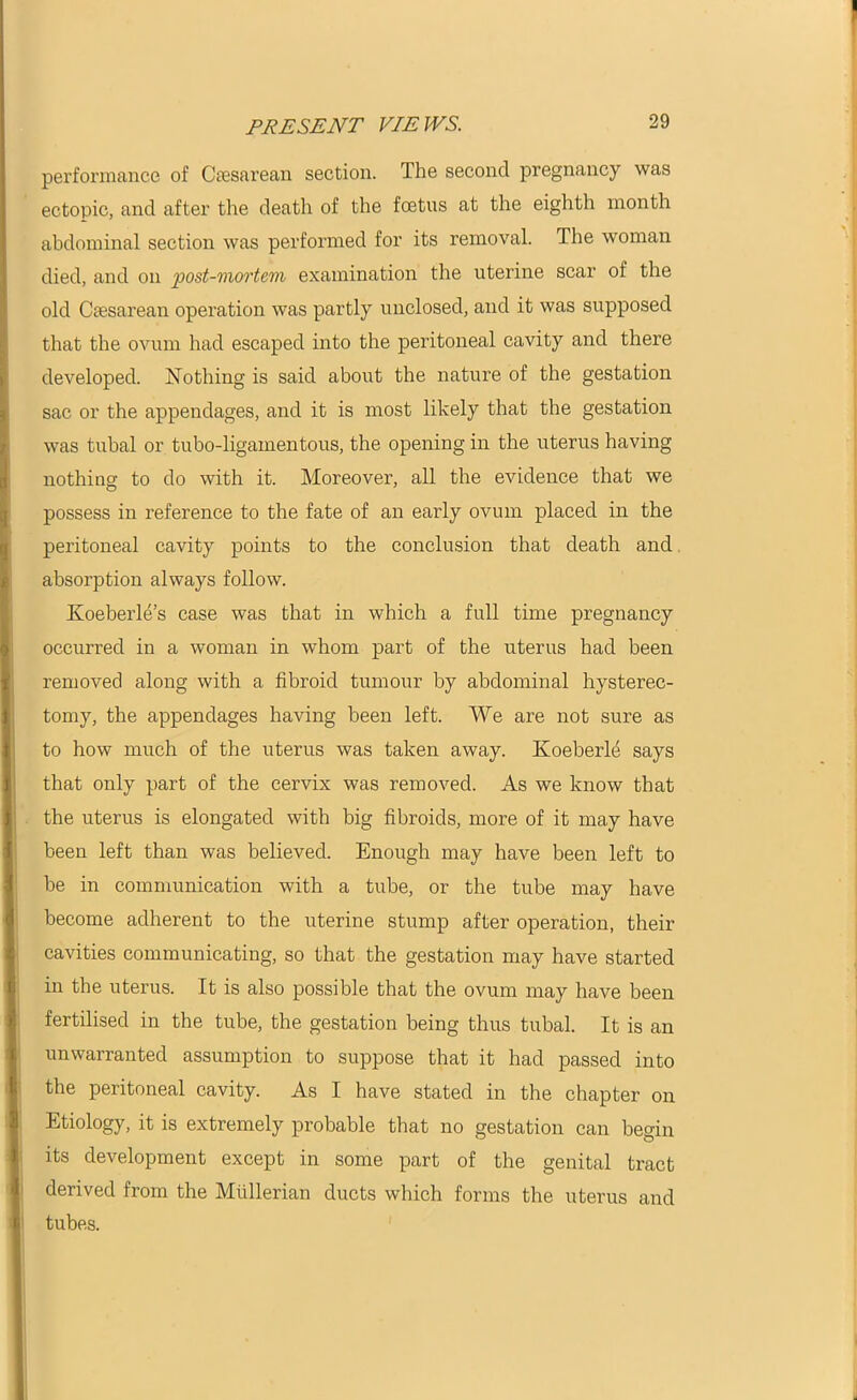 performance of Caesarean section. The second pregnancy was ectopic, and after the death of the foetus at the eighth month abdominal section was performed for its removal. The woman died, and on post-mortem examination the uterine scar of the old Caesarean operation was partly unclosed, and it was supposed that the ovum had escaped into the peritoneal cavity and there developed. Nothing is said about the nature of the gestation sac or the appendages, and it is most likely that the gestation was tubal or tubo-ligamentous, the opening in the uterus having nothing to do with it. Moreover, all the evidence that we possess in reference to the fate of an early ovum placed in the peritoneal cavity points to the conclusion that death and absorption always follow. Koeberle’s case was that in which a full time pregnancy occurred in a woman in whom part of the uterus had been removed along with a fibroid tumour by abdominal hysterec- tomy, the appendages having been left. We are not sure as to how much of the uterus was taken away. Koeberle says that only part of the cervix was removed. As we know that the uterus is elongated with big fibroids, more of it may have been left than was believed. Enough may have been left to be in communication with a tube, or the tube may have become adherent to the uterine stump after operation, their cavities communicating, so that the gestation may have started in the uterus. It is also possible that the ovum may have been fertilised in the tube, the gestation being thus tubal. It is an unwarranted assumption to suppose that it had passed into the peritoneal cavity. As I have stated in the chapter on Etiology, it is extremely probable that no gestation can beo-in its development except in some part of the genital tract derived from the Mullerian ducts which forms the uterus and tubes.