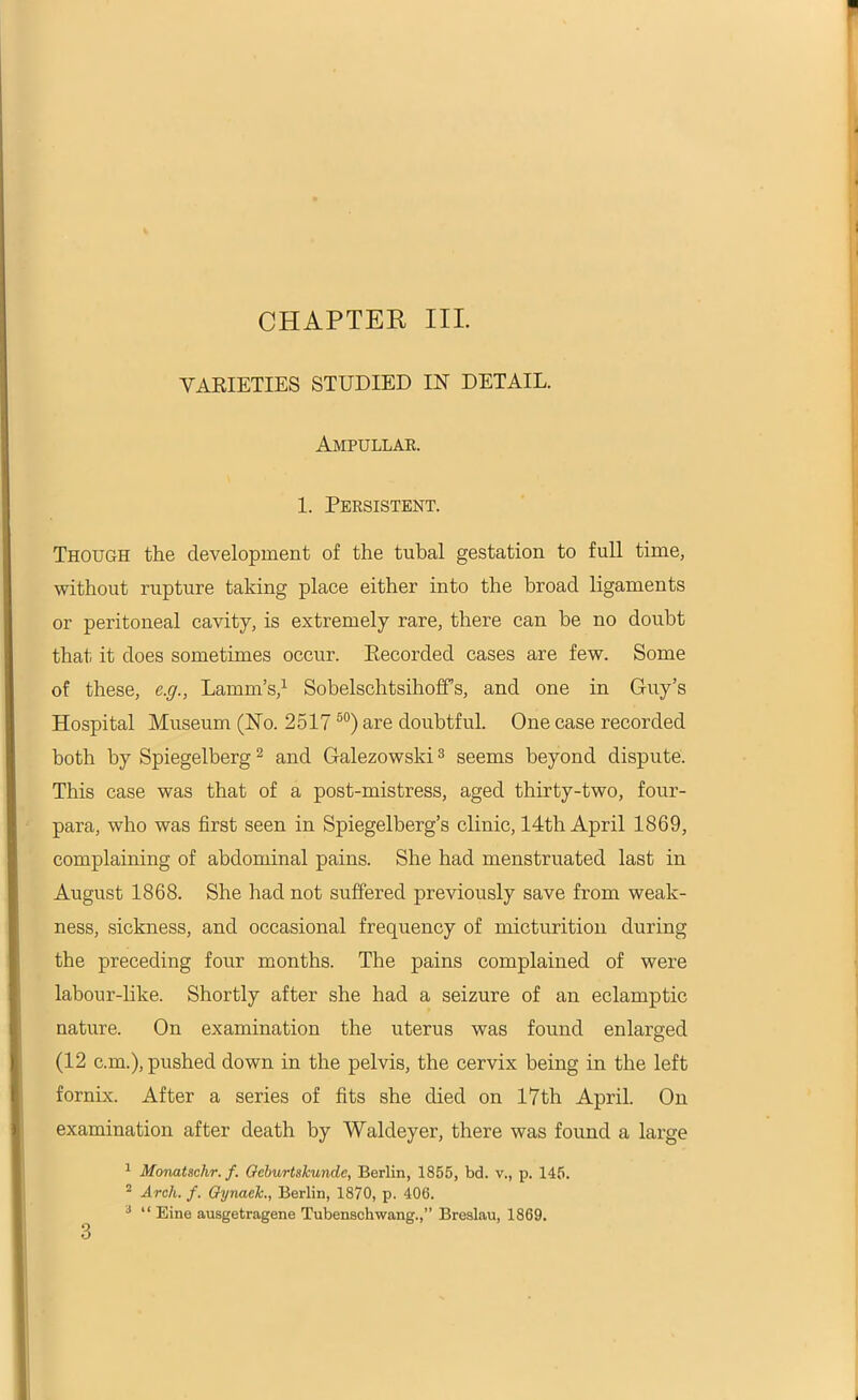 VARIETIES STUDIED IN' DETAIL. Ampullae. 1. Persistent. Though the development of the tubal gestation to full time, without rupture taking place either into the broad ligaments or peritoneal cavity, is extremely rare, there can be no doubt that it does sometimes occur. Ptecorded cases are few. Some of these, e.g., Lamm’s,1 Sobelschtsihoffs, and one in Guy’s Hospital Museum (No. 251750) are doubtful. One case recorded both by Spiegelberg2 and Galezowski3 seems beyond dispute. This case was that of a post-mistress, aged thirty-two, four- para, who was first seen in Spiegelberg’s clinic, 14th April 1869, complaining of abdominal pains. She had menstruated last in August 1868. She had not suffered previously save from weak- ness, sickness, and occasional frequency of micturition during the preceding four months. The pains complained of were labour-like. Shortly after she had a seizure of an eclamptic nature. On examination the uterus was found enlarged (12 c.m.), pushed down in the pelvis, the cervix being in the left fornix. After a series of fits she died on 17th April. On examination after death by Waldeyer, there was found a large 1 Monatsclir. f. Gcburtskundc, Berlin, 1855, bd. v., p. 145. 2 Arch. f. Gynack., Berlin, 1870, p. 406. 3 “ Eine ausgetragene Tubenschwang.,” Breslau, 1869.