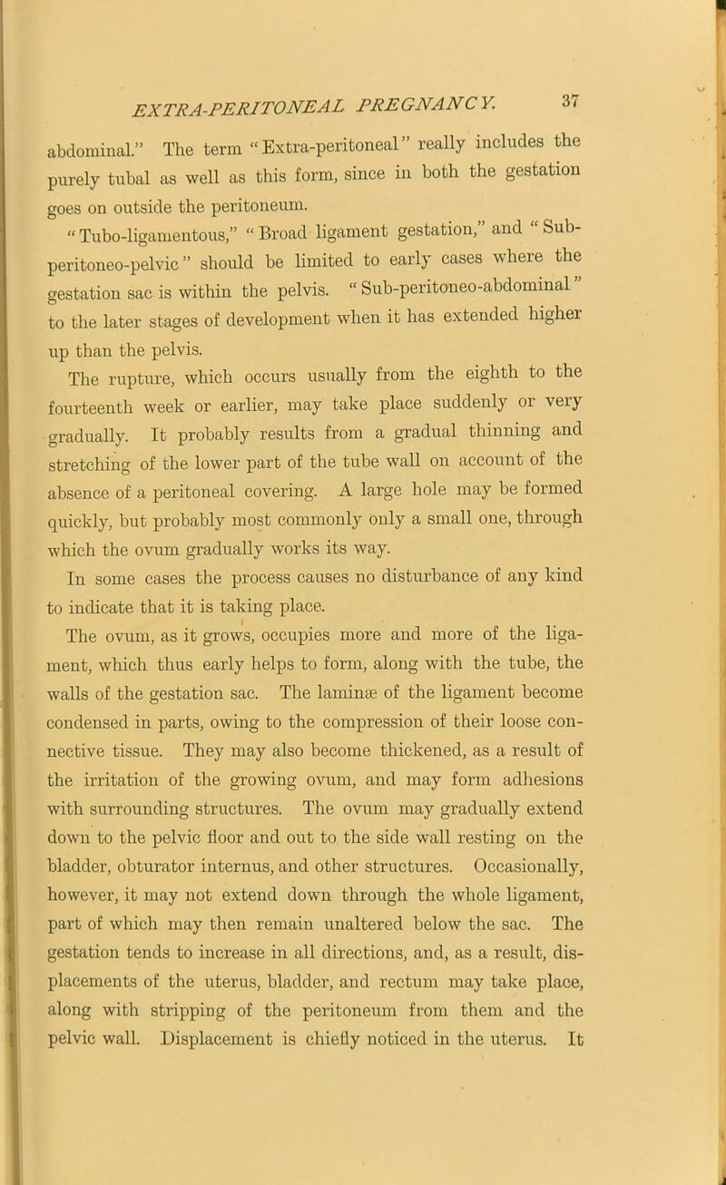 ■ EXTRA-PERITONEAL PREGNANCY. 37 abdominal.” The term “Extra-peritoneal” really includes the purely tubal as well as this form, since in both the gestation goes on outside the peritoneum. “ Tubo-ligamentous,” “ Broad ligament gestation,” and “ Sub- peritoneo-pelvic ” should be limited to early cases where the gestation sac is within the pelvis. “ Sub-peritoneo-abdominal to the later stages of development when it has extended higher up than the pelvis. The rupture, which occurs usually from the eighth to the fourteenth week or earlier, may take place suddenly or very gradually. It probably results from a gradual thinning and stretching of the lower part of the tube wall on account of the absence of a peritoneal covering. A large hole may be formed quickly, but probably most commonly only a small one, through which the ovum gradually works its way. In some cases the process causes no disturbance of any kind to indicate that it is taking place. The ovum, as it grows, occupies more and more of the liga- ment, which thus early helps to form, along with the tube, the walls of the gestation sac. The laminm of the ligament become condensed in parts, owing to the compression of their loose con- nective tissue. They may also become thickened, as a result of the irritation of the growing ovum, and may form adhesions with surrounding structures. The ovum may gradually extend down to the pelvic floor and out to the side wall resting on the bladder, obturator internus, and other structures. Occasionally, however, it may not extend down through the whole ligament, part of which may then remain unaltered below the sac. The gestation tends to increase in all directions, and, as a result, dis- placements of the uterus, bladder, and rectum may take place, along with stripping of the peritoneum from them and the pelvic wall. Displacement is chiefly noticed in the uterus. It j