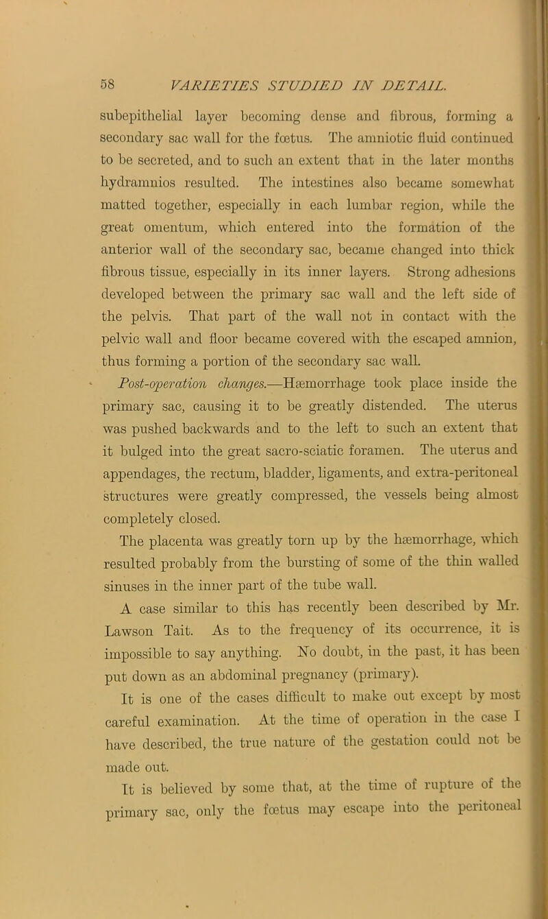 subepithelial layer becoming dense and fibrous, forming a secondary sac wall for the foetus. The amniotic iiuid continued to be secreted, and to such an extent that in the later months hydramnios resulted. The intestines also became somewhat matted together, especially in each lumbar region, while the great omentum, which entered into the formation of the anterior wall of the secondary sac, became changed into thick fibrous tissue, especially in its inner layers. Strong adhesions developed between the primary sac wall and the left side of the pelvis. That part of the wall not in contact with the pelvic wall and floor became covered with the escaped amnion, thus forming a portion of the secondary sac wall. Post-operation changes.—Haemorrhage took place inside the primary sac, causing it to be greatly distended. The uterus was pushed backwards and to the left to such an extent that it bulged into the great sacro-sciatic foramen. The uterus and appendages, the rectum, bladder, ligaments, and extra-peritoneal structures were greatly compressed, tbe vessels being almost completely closed. The placenta was greatly torn up by the haemorrhage, which resulted probably from the bursting of some of the thin walled sinuses in the inner part of the tube wall. A case similar to this has recently been described by Mr. Lawson Tait. As to the frequency of its occurrence, it is impossible to say anything. No doubt, in the past, it has been put down as an abdominal pregnancy (primary). It is one of the cases difficult to make out except by most careful examination. At the time of operation in the case I have described, the true nature of the gestation could not be made out. It is believed by some that, at the time of rupture of the primary sac, only the foetus may escape into the pexitoneal