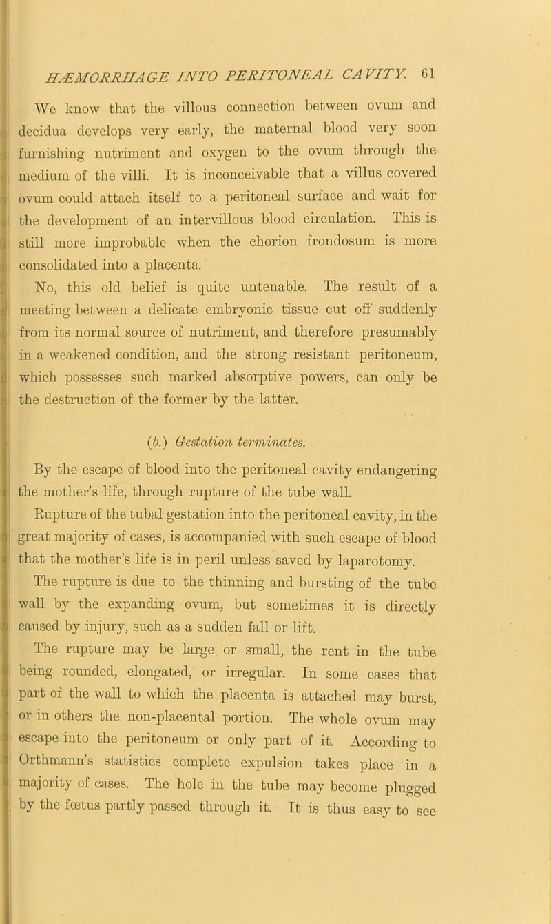 We know that the villous connection between ovum and : decidua develops very early, the maternal blood very soon furnishing nutriment and oxygen to the ovum through the medium of the villi. It is inconceivable that a villus covered ovum could attach itself to a peritoneal surface and wait for the development of an intervillous blood circulation. This is still more improbable when the chorion frondosum is more consolidated into a placenta. No, this old belief is quite untenable. The result of a meeting between a delicate embryonic tissue cut off suddenly from its normal source of nutriment, and therefore presumably in a weakened condition, and the strong resistant peritoneum, which possesses such marked absorptive powers, can only be the destruction of the former by the latter. (&.) Gestation terminates. By the escape of blood into the peritoneal cavity endangering the mother’s life, through rupture of the tube wall. Rupture of the tubal gestation into the peritoneal cavity, in the great majority of cases, is accompanied with such escape of blood that the mother’s life is in peril unless saved by laparotomy. The rupture is due to the thinning and bursting of the tube wall by the expanding ovum, but sometimes it is directly caused by injury, such as a sudden fall or lift. The rupture may be large or small, the rent in the tube being rounded, elongated, or irregular. In some cases that part of the wall to which the placenta is attached may burst, or in others the non-placental portion. The whole ovum may escape into the peritoneum or only part of it. According to Orthmann’s statistics complete expulsion takes place in a majority of cases. The hole in the tube may become plugged by the foetus partly passed through it. It is thus easy to see