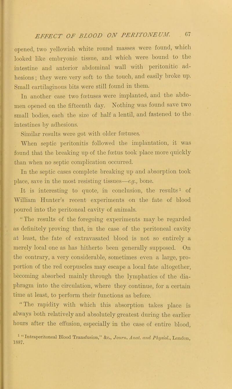 opened, two yellowish white round masses were found, which looked like embryonic tissue, and which were bound to the intestine and anterior abdominal wall with peritonitic ad- hesions ; they were very soft to the touch, and easily broke up. Small cartilaginous bits were still found in them. In another case two foetuses were implanted, and the abdo- men opened on the fifteenth day. Nothing was found save two small bodies, each the size of half a lentil, and fastened to the intestines by adhesions. Similar results were got with older foetuses. When septic peritonitis followed the implantation, it was found that the breaking up of the foetus took place more quickly than when no septic complication occurred. In the septic cases complete breaking up and absorption took place, save in the most resisting tissues—c.g., bone. It is interesting to quote, in conclusion, the results1 of William Hunter’s recent experiments on the fate of blood poured into the peritoneal cavity of animals. “ The results of the foregoing experiments may be regarded as definitely proving that, in the case of the peritoneal cavity at least, the fate of extravasated blood is not so entirely a merely local one as has hitherto been generally supposed. On the contrary, a very considerable, sometimes even a large, pro- portion of the red corpuscles may escape a local fate altogether, becoming absorbed mainly through the lymphatics of the dia- phragm into the circulation, where they continue, for a certain time at least, to perform their functions as before. “The rapidity with which this absorption takes place is always both relatively and absolutely greatest during the earlier hours after the effusion, especially in the case of entire blood, 1 “ Intraperitoneal Blood Transfusion,” &c., Journ. Anat. and Physiol.. London 1887.