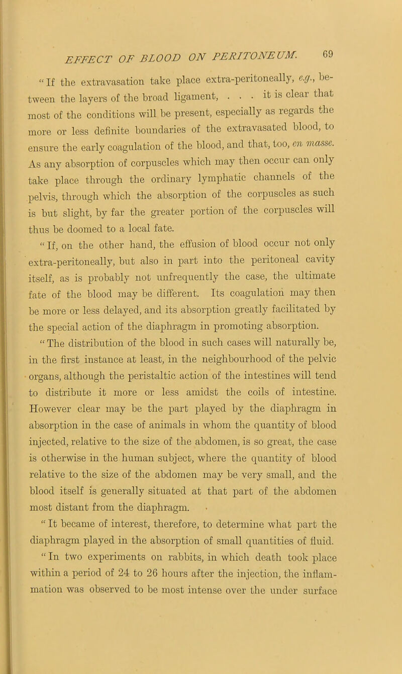 “ If the extravasation take place extra-peritoneally, c.cj., be- tween the layers of the broad ligament, . . • it is clear that most of the conditions will be present, especially as regards the more or less definite boundaries of the extravasated blood, to ensure the early coagulation of the blood, and that, too, cn masse. As any absorption of corpuscles which may then occur can only take place through the ordinary lymphatic channels of the pelvis, through which the absorption of the corpuscles as such is but slight, by far the greater portion of the corpuscles will thus be doomed to a local fate. “ If, on the other hand, the effusion of blood occur not only extra-peritoneally, but also in part into the peritoneal cavity itself, as is probably not unfrequently the case, the ultimate fate of the blood may be different. Its coagulation may then be more or less delayed, and its absorption greatly facilitated by the special action of the diaphragm in promoting absorption. “ The distribution of the blood in such cases will naturally be, in the first instance at least, in the neighbourhood of the pelvic organs, although the peristaltic action of the intestines will tend to distribute it more or less amidst the coils of intestine. However clear may be the part played by the diaphragm in absorption in the case of animals in whom the quantity of blood injected, relative to the size of the abdomen, is so great, the case is otherwise in the human subject, where the quantity of blood relative to the size of the abdomen may be very small, and the blood itself is generally situated at that part of the abdomen most distant from the diaphragm. “ It became of interest, therefore, to determine what part the diaphragm played in the absorption of small quantities of fluid. “ In two experiments on rabbits, in which death took place within a period of 24 to 26 hours after the injection, the inflam- mation was observed to be most intense over the under surface