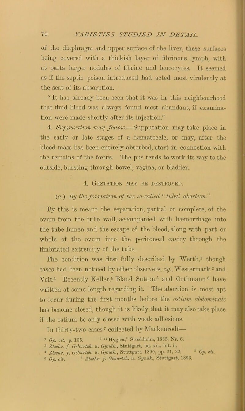 of the diaphragm and upper surface of the liver, these surfaces being covered with a thickish layer of fibrinous lymph, with at parts larger nodules of fibrine and leucocytes. It seemed as if the septic poison introduced had acted most virulently at the seat of its absorption. “ It has already been seen that it was in this neighbourhood that fluid blood was always found most abundant, if examina- tion were made shortly after its injection.” 4. Suppuration may follow.—Suppuration may take place in the early or late stages of a hsematocele, or may, after the blood mass has been entirely absorbed, start in connection with the remains of the foetus. The pus tends to work its way to the outside, bursting through bowel, vagina, or bladder. 4. Gestation may be destroyed. (a.) By the formation of the so-callecl “ tubal abortion.” By this is meant the separation, partial or complete, of the ovum from the tube wall, accompanied with haemorrhage into the tube lumen and the escape of the blood, along with part or whole of the ovum into the peritoneal cavity through the fimbriated extremity of the tube. The condition was first fully described by Werth,1 though cases had been noticed by other observers, cxj., Westermark2 and Veit.3 Kecently Keller,4 Bland Sutton,5 and Orthmann6 have written at some length regarding it. The abortion is most apt to occur during the first months before the ostium abdominalc has become closed, though it is likely that it may also take place if the ostium be only closed with weak adhesions. In thirty-two cases7 collected by Mackenrodt— 1 Op. cit., p. 105. 2 “Hygiea,” Stockholm, 1885, Nr. 6. 3 Ztschr.f. Gcburtsh. u. Gynak., Stuttgart, bd. xii., lift. ii. 4 Ztschr. f. Gcburtsh. u. Gynak., Stuttgart, 1890, pp. 21, 22. 5 Op. cit. 6 Op. cit. 7 Ztschr. f. Gcburtsh. u. Gynak., Stuttgart, 1893.