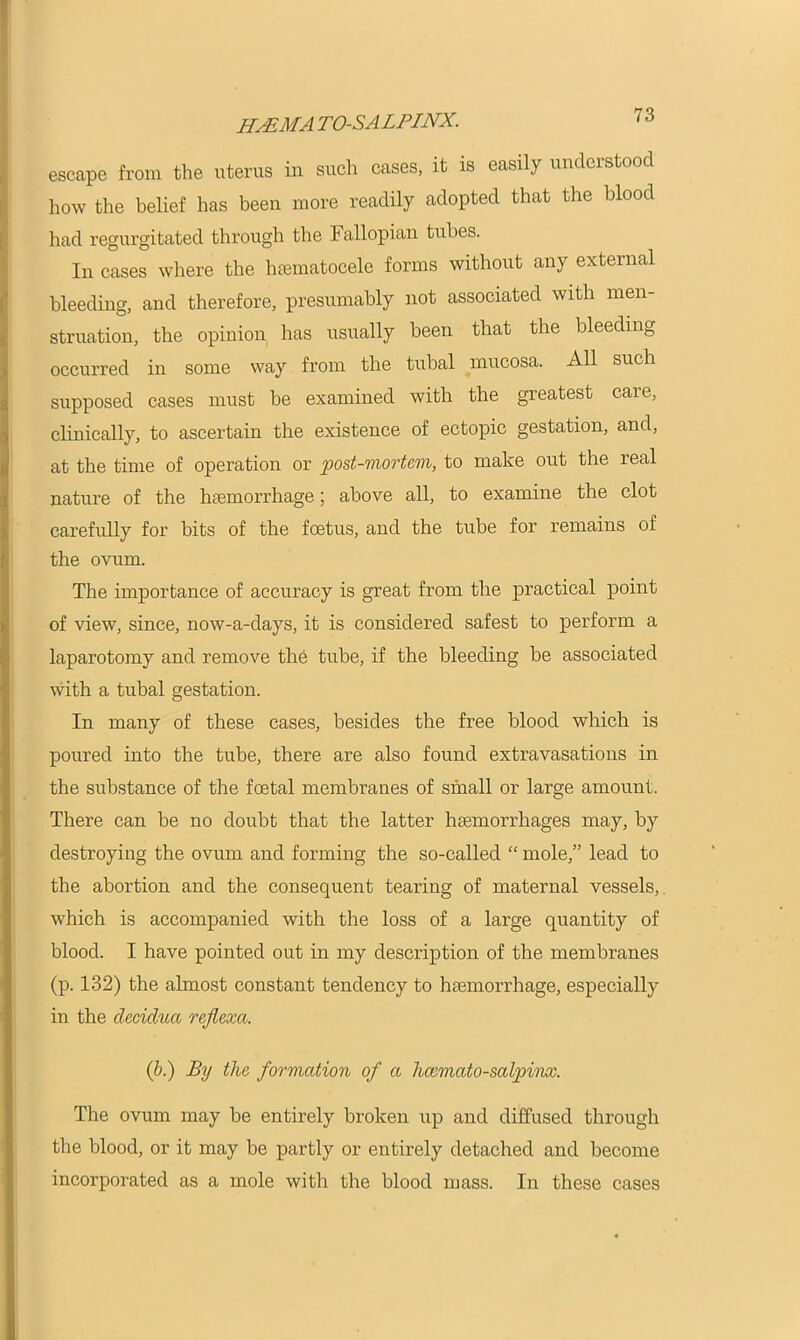 hematosalpinx. escape from the uterus in such cases, it is easily understood how the belief has been more readily adopted that the blood had regurgitated through the Fallopian tubes. In cases where the hsematocele forms without any external bleeding, and therefore, presumably not associated with men- struation, the opinion has usually been that the bleeding occurred in some way from the tubal mucosa. All such supposed cases must be examined with the greatest care, clinically, to ascertain the existence of ectopic gestation, and, at the time of operation or post-mortem, to make out the real nature of the haemorrhage; above all, to examine the clot carefully for bits of the foetus, and the tube for remains of the ovum. The importance of accuracy is great from the practical point of view, since, now-a-days, it is considered safest to perform a laparotomy and remove the tube, if the bleeding be associated with a tubal gestation. In many of these cases, besides the free blood which is poured into the tube, there are also found extravasations in the substance of the foetal membranes of small or large amount. There can be no doubt that the latter haemorrhages may, by destroying the ovum and forming the so-called “ mole,” lead to the abortion and the consequent tearing of maternal vessels, which is accompanied with the loss of a large quantity of blood. I have pointed out in my description of the membranes (p. 132) the almost constant tendency to haemorrhage, especially in the decidua reflexa. (b.) By the formation of a licemato-salpinx. The ovum may be entirely broken up and diffused through the blood, or it may be partly or entirely detached and become incorporated as a mole with the blood mass. In these cases