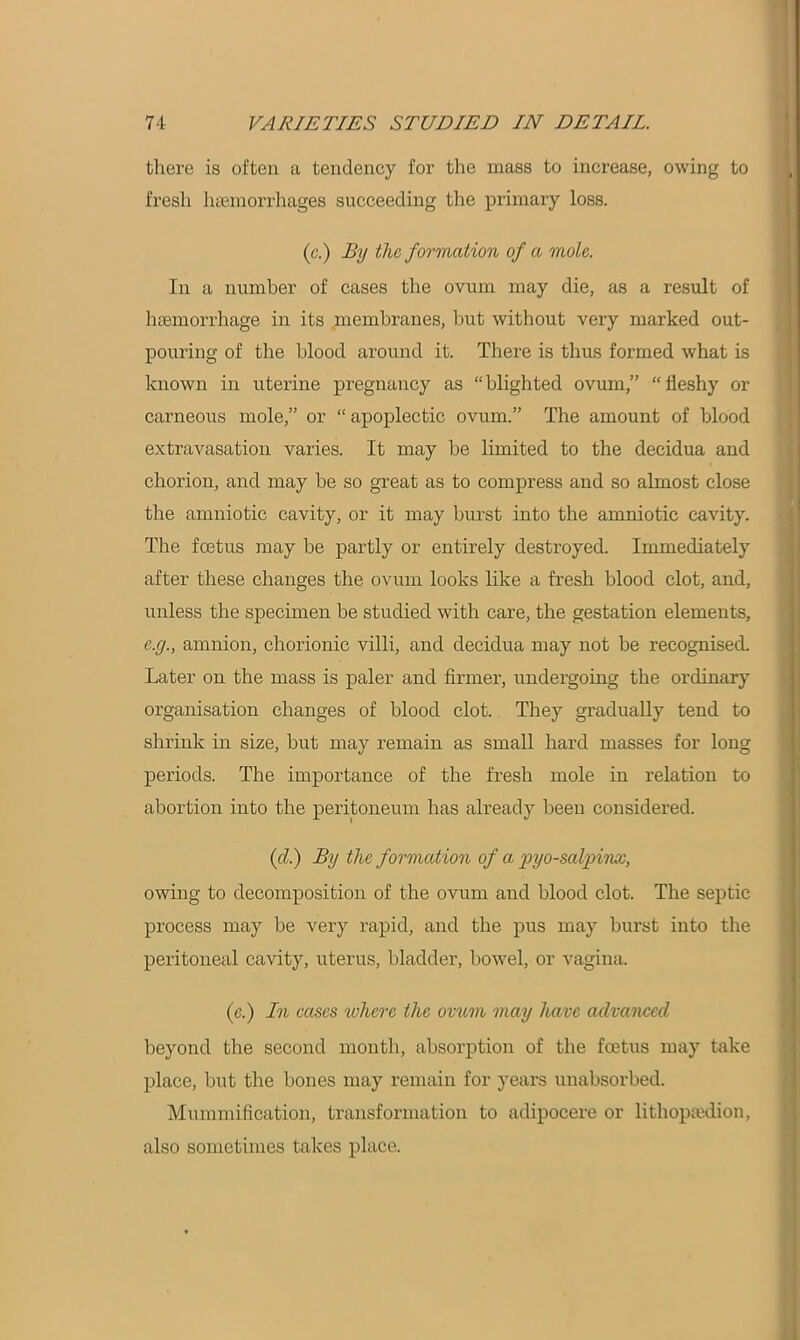 there is often a tendency for tire mass to increase, owing to fresh haemorrhages succeeding the primary loss. (c.) By the formation of a mole. In a number of cases the ovum may die, as a result of haemorrhage in its membranes, but without very marked out- pouring of the blood around it. There is thus formed what is known in uterine pregnancy as “ blighted ovum,” “ fleshy or carneous mole,” or “ apoplectic ovum.” The amount of blood extravasation varies. It may be limited to the decidua and chorion, and may be so great as to compress and so almost close the amniotic cavity, or it may burst into the amniotic cavity. The foetus may be partly or entirely destroyed. Immediately after these changes the ovum looks like a fresh blood clot, and, unless the specimen be studied with care, the gestation elements, e.y., amnion, chorionic villi, and decidua may not be recognised. Later on the mass is paler and firmer, undergoing the ordinary organisation changes of blood clot. They gradually tend to shrink in size, but may remain as small hard masses for long periods. The importance of the fresh mole in relation to abortion into the peritoneum has already been considered. (cl.) By the formation of a pyo-salpinx, owing to decomposition of the ovum and blood clot. The septic process may be very rapid, and the pus may burst into the peritoneal cavity, uterus, bladder, bowel, or vagina. (.e.) In cases where the ovum may have advanced beyond the second month, absorption of the foetus may take place, but the bones may remain for years unabsorbed. Mummification, transformation to adipocere or lithopaedion, also sometimes takes place.