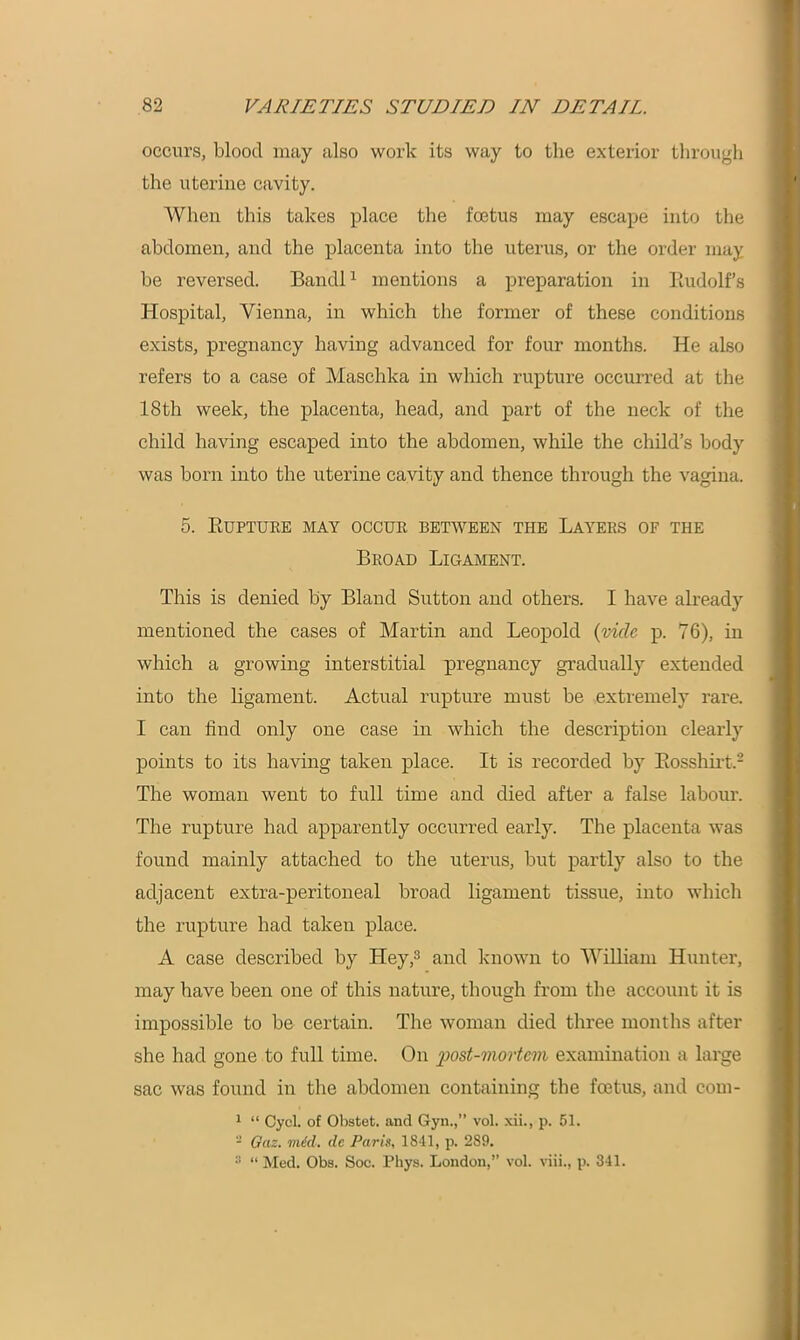 occurs, blood may also work its way to the exterior through the uterine cavity. When this takes place the foetus may escape into the abdomen, and the placenta into the uterus, or the order may be reversed. Bandl1 mentions a preparation in Rudolf’s Hospital, Vienna, in which the former of these conditions exists, pregnancy having advanced for four months. He also refers to a case of Maschka in which rupture occurred at the 18th week, the placenta, head, and part of the neck of the child having escaped into the abdomen, while the child’s body was horn into the uterine cavity and thence through the vagina. 5. Rupture may occur between the Layers of the Broad Ligament. This is denied by Bland Sutton and others. I have already mentioned the cases of Martin and Leopold (vide p. 76), in which a growing interstitial pregnancy gradually extended into the ligament. Actual rupture must be extremely rare. I can find only one case in which the description clearly points to its having taken place. It is recorded by Rosshirt.2 The woman went to full time and died after a false labour. The rupture had apparently occurred early. The placenta was found mainly attached to the uterus, hut partly also to the adjacent extra-peritoneal broad ligament tissue, into which the rupture had taken place. A case described by Lley,3 and known to William Hunter, may have been one of this nature, though from the account it is impossible to he certain. The woman died three months after she had gone to full time. On post-mortem examination a large sac was found in the abdomen containing the foetus, and com- 1 “ Cycl. of Obstet. and Gyn.,” vol. xii., p. 51. - Gaz. mid. de Paris, 1841, p. 289. 3 “ Med. Obs. Soc. Phys. London,” vol. viii., p. 341.