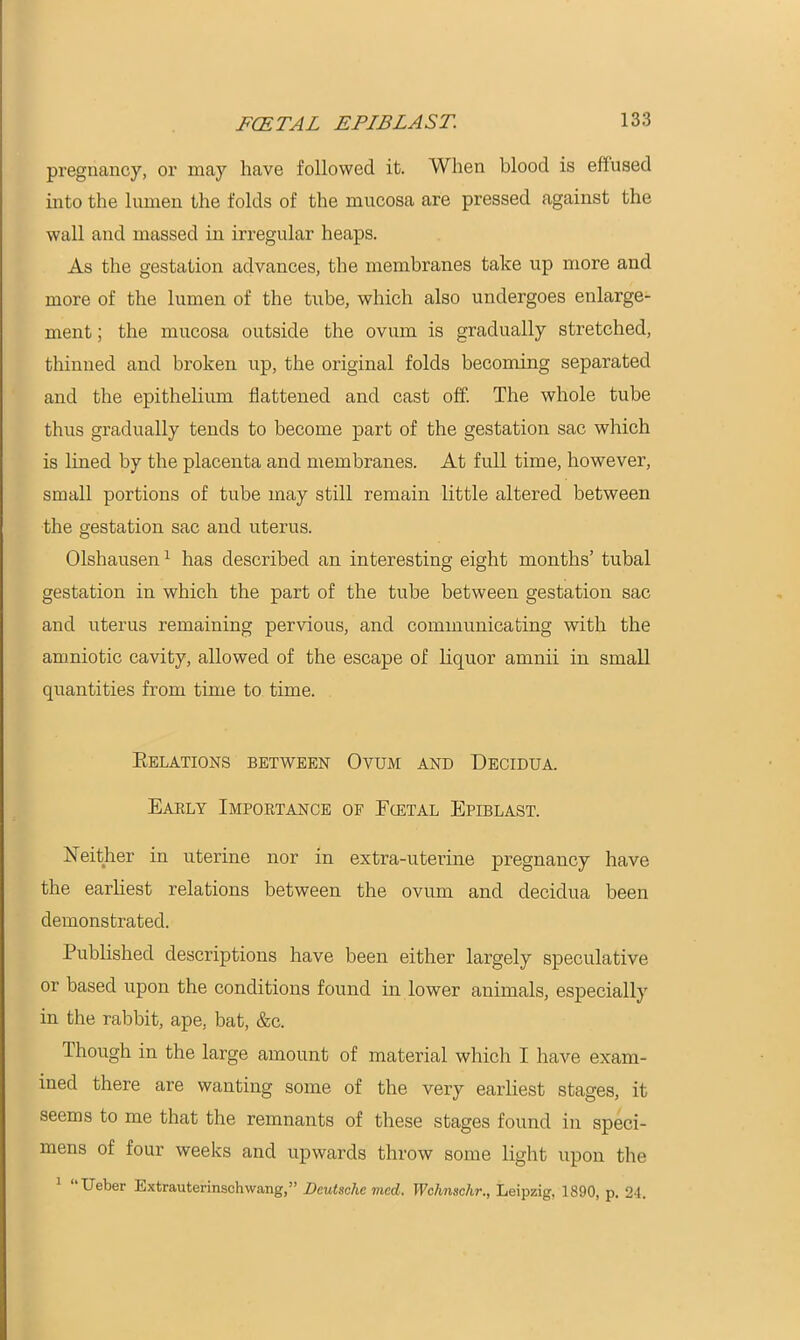 pregnancy, or may have followed it. When blood is effused into the lumen the folds of the mucosa are pressed against the wall and massed in irregular heaps. As the gestation advances, the membranes take up more and more of the lumen of the tube, which also undergoes enlarge- ment ; the mucosa outside the ovum is gradually stretched, thinned and broken up, the original folds becoming separated and the epithelium flattened and cast off. The whole tube thus gradually tends to become part of the gestation sac which is lined by the placenta and membranes. At full time, however, small portions of tube may still remain little altered between the gestation sac and uterus. Olshausen1 has described an interesting eight months’ tubal gestation in which the part of the tube between gestation sac and uterus remaining pervious, and communicating with the amniotic cavity, allowed of the escape of liquor amnii in small quantities from time to time. Relations between Ovum and Decidua. Early Importance of Foetal Epiblast. Xeither in uterine nor in extra-uterine pregnancy have the earliest relations between the ovum and decidua been demonstrated. Published descriptions have been either largely speculative or based upon the conditions found in lower animals, especially in the rabbit, ape, bat, &c. Though in the large amount of material which I have exam- ined there are wanting some of the very earliest stages, it seems to me that the remnants of these stages found in speci- mens of four weeks and upwards throw some light upon the 1 “Ueber Extrauterinschwang,” Deutsche med. Wchnschr., Leipzig, 1890, p. 24.
