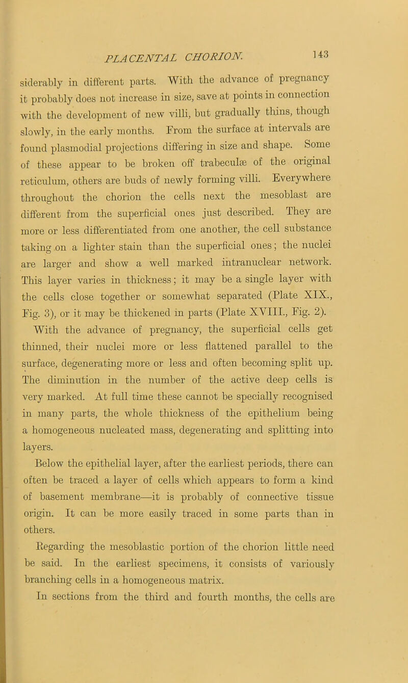 siderably in different parts. With the advance of pregnancy it probably does not increase in size, save at points in connection with the development of new villi, but gradually thins, though slowly, in the early months. [From the surface at inteivals arc found plasmodial projections differing in size and shape. Some of these appear to be broken off trabeculae of the original reticulum, others are buds of newly forming villi. Everywhere throughout the chorion the cells next the mesoblast are different from the superficial ones just described. They are more or less differentiated from one another, the cell substance taking on a lighter stain than the superficial ones; the nuclei are larger and show a well marked intranuclear network. This layer varies in thickness; it may be a single layer with the cells close together or somewhat separated (Plate XIX., Fig. 3), or it may be thickened in parts (Plate XVIII., Fig. 2). With the advance of pregnancy, the superficial cells get thinned, their nuclei more or less flattened parallel to the surface, degenerating more or less and often becoming split up. The diminution in the number of the active deep cells is very marked. At full time these cannot be specially recognised in many parts, the whole thickness of the epithelium being a homogeneous nucleated mass, degenerating and splitting into layers. Below the epithelial layer, after the earliest periods, there can often be traced a layer of cells which appears to form a kind of basement membrane—it is probably of connective tissue origin. It can be more easily traced in some parts than in others. Eegarding the mesoblastic portion of the chorion little need be said. In the earliest specimens, it consists of variously branching cells in a homogeneous matrix. In sections from the third and fourth months, the cells are