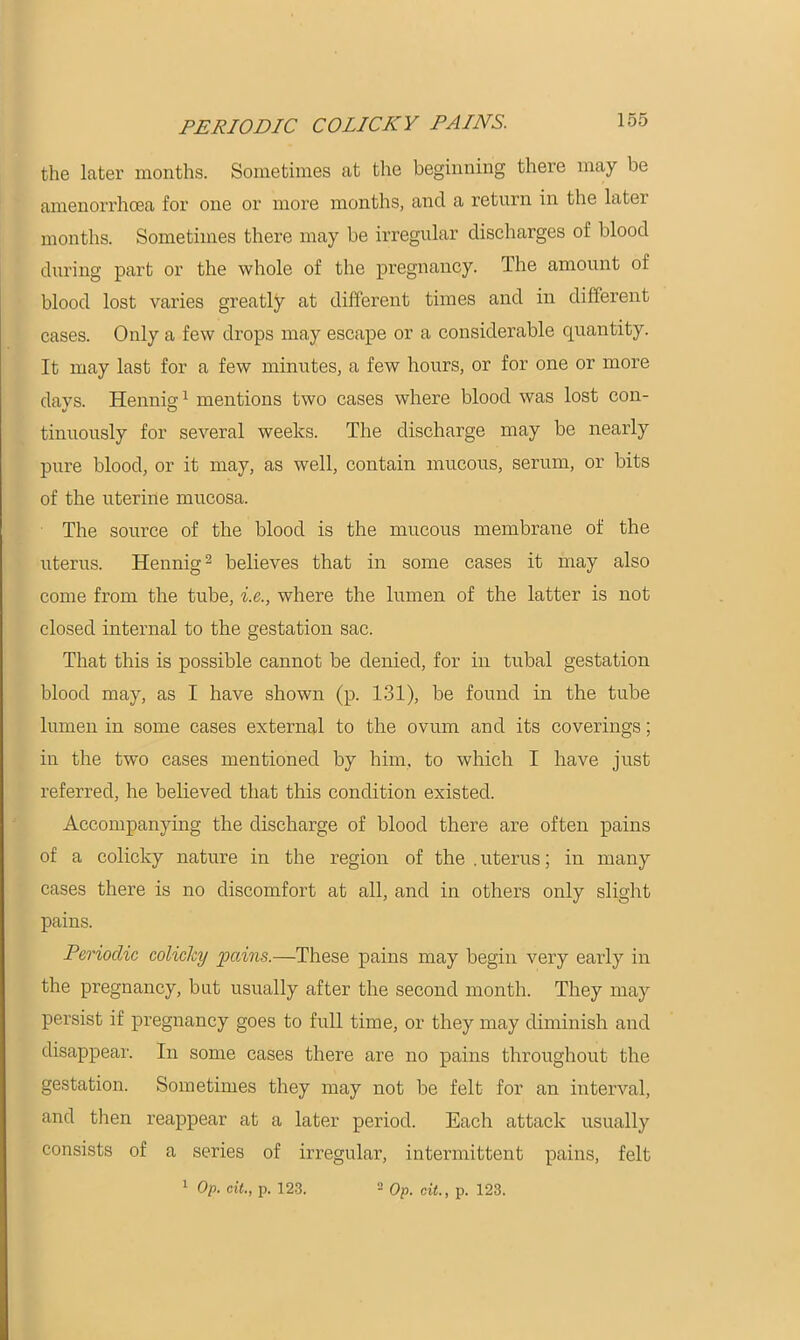 PERIODIC COLICKY PAINS. the later months. Sometimes at the beginning there may be amenorrhcea for one or more months, and a return in the later months. Sometimes there may be irregular discharges of blood during part or the whole of the pregnancy. The amount of blood lost varies greatly at different times and in different cases. Only a few drops may escape or a considerable quantity. It may last for a few minutes, a few hours, or for one or more days. Hennig1 mentions two cases where blood was lost con- tinuously for several weeks. The discharge may be nearly pure blood, or it may, as well, contain mucous, serum, or bits of the uterine mucosa. The source of the blood is the mucous membrane of the uterus. Hennig2 believes that in some cases it may also come from the tube, i.e., where the lumen of the latter is not closed internal to the gestation sac. That this is possible cannot be denied, for in tubal gestation blood may, as I have shown (p. 131), be found in the tube lumen in some cases external to the ovum and its coverings; in the two cases mentioned by him, to which I have just referred, he believed that this condition existed. Accompanying the discharge of blood there are often pains of a colicky nature in the region of the . uterus; in many cases there is no discomfort at all, and in others only slight pains. Periodic colicky pains.—These pains may begin very early in the pregnancy, but usually after the second month. They may persist if pregnancy goes to full time, or they may diminish and disappear. In some cases there are no pains throughout the gestation. Sometimes they may not be felt for an interval, and then reappear at a later period. Each attack usually consists of a series of irregular, intermittent pains, felt