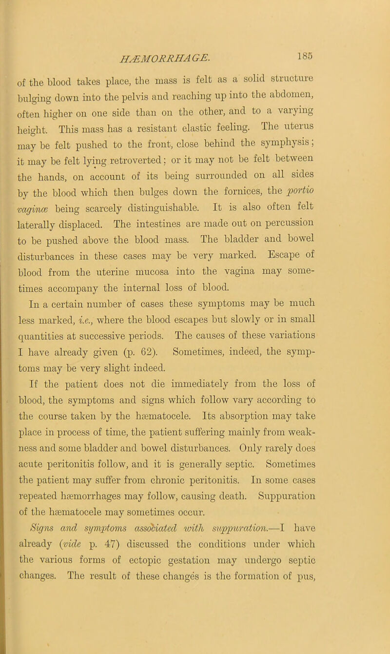 of the bloocl takes place, the mass is felt as a solid structure bulging down into the pelvis and reaching up into the abdomen, often higher on one side than on the other, and to a varying height. This mass has a resistant elastic feeling. The uterus may be felt pushed to the front, close behind the symphysis; it may be felt lying retroverted; or it may not be felt between the hands, on account of its being surrounded on all sides by the blood which then bulges down the fornices, the portio vagincc being scarcely distinguishable. It is also often felt laterally displaced. The intestines are made out on percussion to be pushed above the blood mass. The bladder and bowel disturbances in these cases may be very marked. Escape of blood from the uterine mucosa into the vagina may some- times accompany the internal loss of blood. In a certain number of cases these symptoms may be much less marked, i.e., where the blood escapes but slowly or in small quantities at successive periods. The causes of these variations I have already given (p. 62). Sometimes, indeed, the symp- toms may be very slight indeed. If the patient does not die immediately from the loss of blood, the symptoms and signs which follow vary according to the course taken by the hematocele. Its absorption may take place in process of time, the patient suffering mainly from weak- ness and some bladder and bowel disturbances. Only rarely does acute peritonitis follow, and it is generally septic. Sometimes the patient may suffer from chronic peritonitis. In some cases repeated hemorrhages may follow, causing death. Suppuration of the hematocele may sometimes occur. Signs and symptoms associated with suppuration.—I have already {vide p. 47) discussed the conditions under which the various forms of ectopic gestation may undergo septic changes. The result of these changes is the formation of pus,