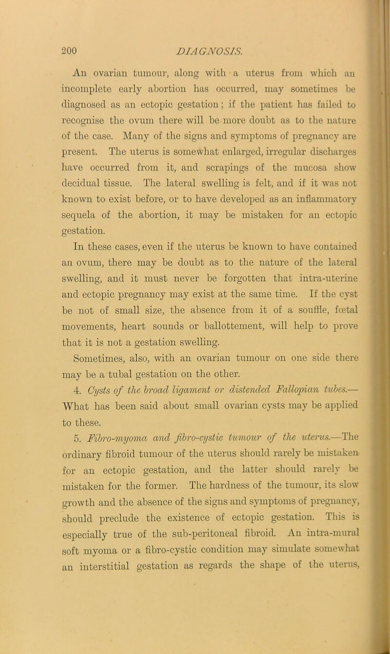 An ovarian tumour, along with a uterus from which an incomplete early abortion has occurred, may sometimes be diagnosed as an ectopic gestation; if the patient has failed to recognise the ovum there will be more doubt as to the nature of the case. Many of the signs and symptoms of pregnancy are present. The uterus is somewhat enlarged, irregular discharges have occurred from it, and scrapings of the mucosa show decidual tissue. The lateral swelling is felt, and if it was not known to exist before, or to have developed as an inflammatory sequela of the abortion, it may be mistaken for an ectopic gestation. In these cases, even if the uterus be known to have contained an ovum, there may be doubt as to the nature of the lateral swelling, and it must never be forgotten that intra-uterine and ectopic pregnancy may exist at the same time. If the cyst be not of small size, the absence from it of a souffle, foetal movements, heart sounds or ballottement, will help to prove that it is not a gestation swelling. Sometimes, also, with an ovarian tumour on one side there may be a tubal gestation on the other. 4. Cysts of the broacl ligament or distended Fallopian tubes.— What has been said about small ovarian cysts may be applied to these. 5. Fibro-myoma and fibro-cystic tumour of the uterus.—The ordinary fibroid tumour of the uterus should rarely be mistaken for an ectopic gestation, and the latter should rarely be mistaken for the former. The hardness of the tumour, its slow growth and the absence of the signs and symptoms of pregnancy, should preclude the existence of ectopic gestation. This is especially true of the sub-peritoneal fibroid. An intra-mural soft myoma or a fibro-cystic condition may simulate somewhat an interstitial gestation as regards the shape of the uterus,