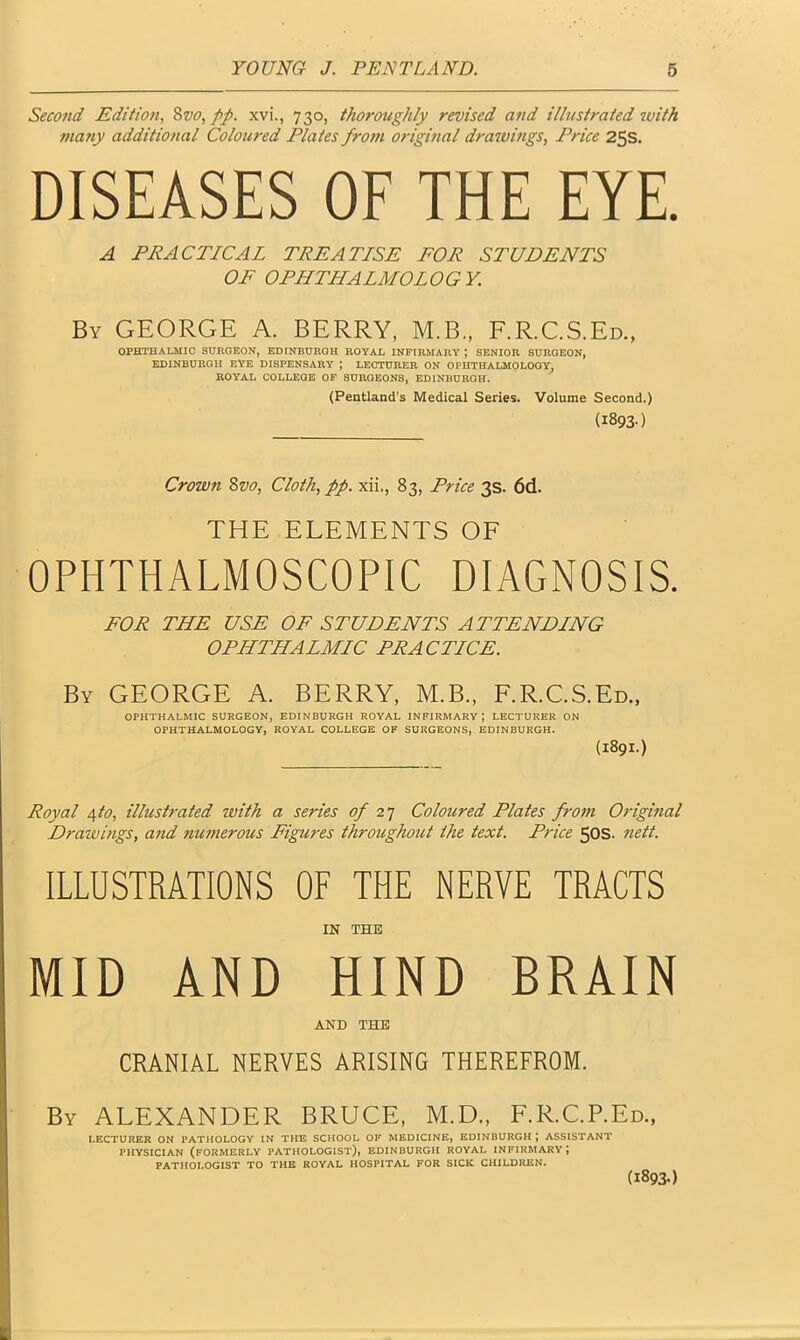 Second Edition, 8vo, pp. xvi., 730, thoroughly revised and illustrated with many additional Coloured Plates from original drawings, Price 25s. DISEASES OF THE EYE. A PRACTICAL TREATISE FOR STUDENTS OF OPHTHALMOLOGY. By GEORGE A. BERRY, M.B., F.R.C.S.Ed., OPHTHALMIC SURGEON, EDINBURGH ROYAL INFIRMARY J SENIOR SURGEON, EDINBURGH EYE DISPENSARY ; LECTURER ON OPHTHALMOLOGY, ROYAL COLLEGE OF SURGEONS, EDINBURGH. (Pentland’s Medical Series. Volume Second.) (1893.) Crown Svo, Cloth, pp. xii., 83, Price 3s. 6d. THE ELEMENTS OF OPHTHALMOSCOPIC DIAGNOSIS. FOR THE USE OF STUDENTS ATTENDING OPHTHALMIC PRACTICE. By GEORGE A. BERRY, M.B., F.R.C.S.Ed., OPHTHALMIC SURGEON, EDINBURGH ROYAL INFIRMARY; LECTURER ON OPHTHALMOLOGY, ROYAL COLLEGE OF SURGEONS, EDINBURGH. (1891.) Royal 4to, illustrated with a series of 27 Coloured Plates from Original Drawings, and numerous Figures throughout the text. Price 50s. nett. ILLUSTRATIONS OF THE NERVE TRACTS IN THE MID AND HIND BRAIN AND THE CRANIAL NERVES ARISING THEREFROM. By ALEXANDER BRUCE, M.D., F.R.C.P.Ed., LECTURER ON PATHOLOGY IN THE SCHOOL OF MEDICINE, EDINBURGH | ASSISTANT PHYSICIAN (FORMERLY PATHOLOGIST), EDINBURGH ROYAL INFIRMARY J PATHOLOGIST TO THE ROYAL HOSPITAL FOR SICK CHILDREN. (1893-)