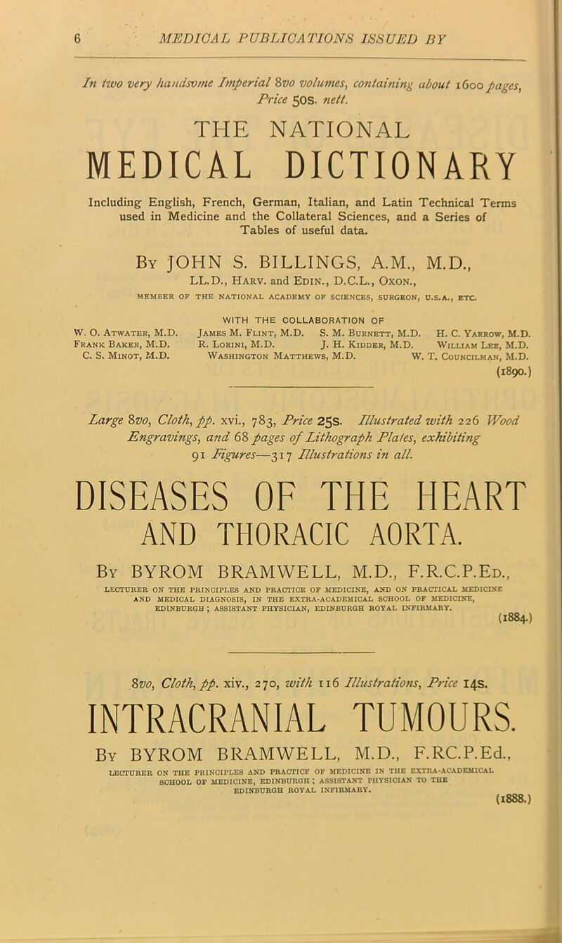 In two very handsome Imperial 8z10 volumes, containing about 1600 pages, Price 50s. nett. THE NATIONAL MEDICAL DICTIONARY Including English, French, German, Italian, and Latin Technical Terms used in Medicine and the Collateral Sciences, and a Series of Tables of useful data. By JOHN S. BILLINGS, A.M., M.D., LL.D., Harv. and Edin., D.C.L., Oxon., MEMBER OK THE NATIONAL ACADEMY OF SCIENCES, SURGEON, U.S.A., ETC. WITH THE COLLABORATION OF W. O. Atwater, M.D. James M. Flint, M.D. S. M. Burnett, M.D. H. C. Yarrow, M.D. Frank Baker, M.D. R. Lorini, M.D. J. H. Kidder, M.D. William Lee, M.D. C. S. Minot, M.D. Washington Matthews, M.D. W. T. Councilman, M.D. (1890.) Large 8vo, Cloth, pp. xvi., 783, Price 25s. Illustrated with 226 Wood Engravings, and 68 pages of Lithograph Plates, exhibiting 91 Figures—317 Lllustrations in all. DISEASES OF THE HEART AND THORACIC AORTA. By BYROM BRAMWELL, M.D., F.R.C.P.Ed., lecturer on the principles and practice of medicine, and on practical medicine AND MEDICAL DIAGNOSIS, IN THE EXTRA-ACADEMICAL SCHOOL OF MEDICINE, EDINBURGH I ASSISTANT PHYSICIAN, EDINBURGH ROYAL INFIRMARY. (1884.) 8vo, Cloth, pp. xiv.j 270, with 116 Lllustrations, Price 14s. INTRACRANIAL TUMOURS. By BYROM BRAMWELL, M.D., F.RC.P.Ed., LECTURER ON THE PRINCIPLES AND PRACTICE OF MEDICINE IN THE EXTRA-ACADEMICAL SCHOOL OF MEDICINE, EDINBURGH ; ASSISTANT PHYSICIAN TO THE EDINBURGH ROYAL INFIRMARY. (1888.)