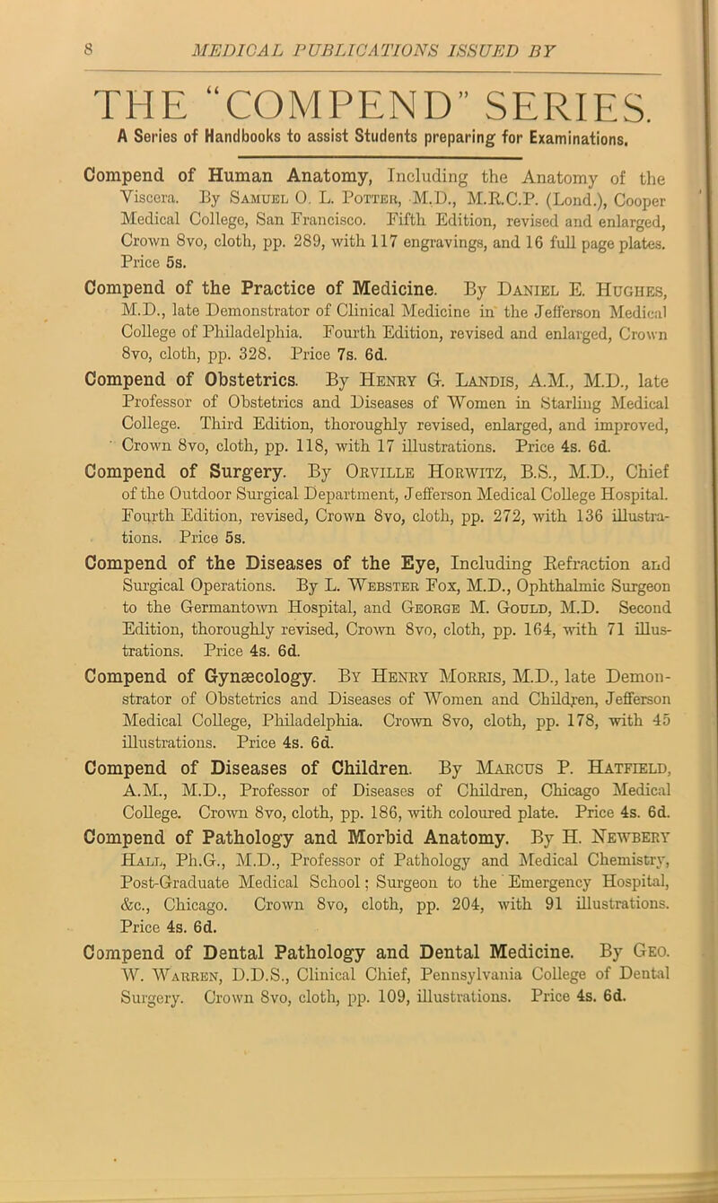 THE “COMPEND” SERIES. A Series of Handbooks to assist Students preparing for Examinations. Compend of Human Anatomy, Including the Anatomy of the Viscera. By Samuel 0. L. Potter, M.D., M.R.C.P. (Lond.), Cooper Medical College, San Francisco. Fifth Edition, revised and enlarged, Crown Svo, cloth, pp. 289, with 117 engravings, and 16 full page plates. Price 5s. Compend of the Practice of Medicine. By Daniel E. Hughes, M.D., late Demonstrator of Clinical Medicine in the Jefferson Medical College of Philadelphia. Fourth Edition, revised and enlarged, Crown 8vo, cloth, pp. 328. Price 7s. 6d. Compend of Obstetrics. By Henry G. Landis, A.M., M.D., late Professor of Obstetrics and Diseases of Women in Starling Medical College. Third Edition, thoroughly revised, enlarged, and improved, Crown 8vo, cloth, pp. 118, with 17 illustrations. Price 4s. 6d. Compend of Surgery. By Orville Horwitz, B.S., M.D., Chief of the Outdoor Surgical Department, Jefferson Medical College Hospital. Fourth Edition, revised, Crown 8vo, cloth, pp. 272, with 136 illustra- tions. Price 5s. Compend of the Diseases of the Eye, Including Refraction and Surgical Operations. By L. Webster Fox, M.D., Ophthalmic Surgeon to the Germantown Hospital, and George M. Gould, M.D. Second Edition, thoroughly revised, Crown 8vo, cloth, pp. 164, with 71 illus- trations. Price 4s. 6d. Compend of Gynaecology. By Henry Morris, M.D., late Demon- strator of Obstetrics and Diseases of Women and Children, Jefferson Medical College, Philadelphia. Crown Svo, cloth, pp. 178, with 45 illustrations. Price 4s. 6d. Compend of Diseases of Children. By Marcus P. Hatfield, A.M., M.D., Professor of Diseases of Children, Chicago Medical College. Crown Svo, cloth, pp. 186, with coloured plate. Price 4s. 6d. Compend of Pathology and Morbid Anatomy. By H. Hewbery Hall, Ph.G., M.D., Professor of Pathology and Medical Chemistry, Post-Graduate Medical School; Surgeon to the Emergency Hospital, &c., Chicago. Crown Svo, cloth, pp. 204, with 91 illustrations. Price 4s. 6d. Compend of Dental Pathology and Dental Medicine. By Geo. W. Warren, D.D.S., Clinical Chief, Pennsylvania College of Dental Surgery. Crown Svo, cloth, pp. 109, illustrations. Price 4s. 6d.