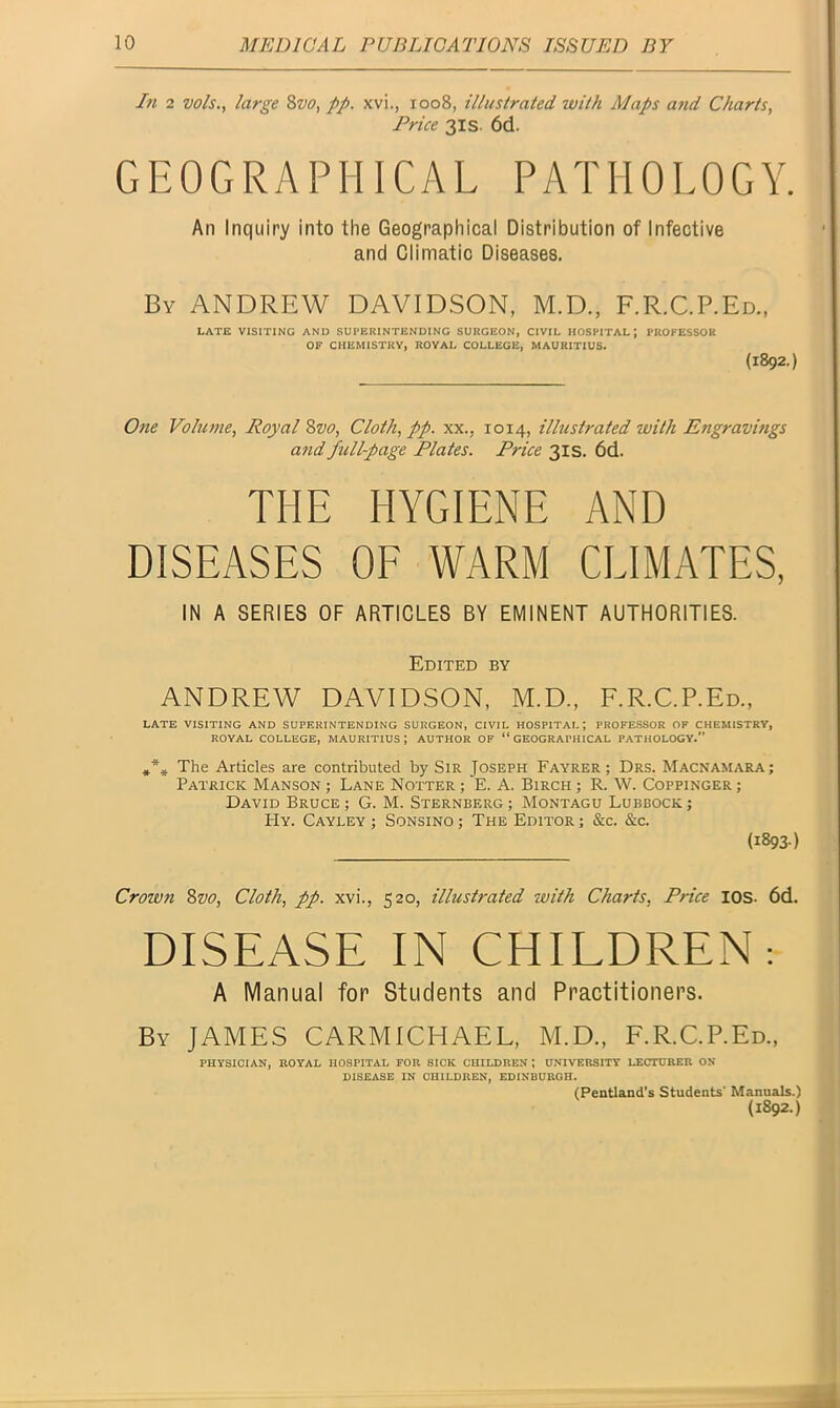 In 2 vo/s., large 8vo, pp. xvi., 1008, illustrated, with Maps and Charts, Price 31s 6d. GEOGRAPHICAL PATHOLOGY. An Inquiry into the Geographical Distribution of Infective and Climatic Diseases. By ANDREW DAVIDSON, M.D., F.R.C.P.Ed., LATE VISITING AND SUPERINTENDING SURGEON, CIVIL HOSPITAL; PROFESSOR OF CHEMISTRY, ROYAL COLLEGE, MAURITIUS. (1892.) One Volume, Royal 8vo, Cloth, pp. xx., 1014, illustrated with Engravings and full-page Plates. Price 31s. 6d. THE HYGIENE AND DISEASES OF WARM CLIMATES, IN A SERIES OF ARTICLES BY EMINENT AUTHORITIES. Edited by ANDREW DAVIDSON, M.D., F.R.C.P.Ed., LATE VISITING AND SUPERINTENDING SURGEON, CIVIL HOSPITAL; PROFESSOR OF CHEMISTRY, ROYAL COLLEGE, MAURITIUS; AUTHOR OF “GEOGRAPHICAL PATHOLOGY. *** The Articles are contributed by Sir Joseph Fayrer ; Drs. Macnamara; Patrick Manson ; Lane Notter ; E. A. Birch ; R. W. Coppinger ; David Bruce; G. M. Sternberg; Montagu Lubbock; Hy. Cayley ; Sonsino ; The Editor ; &c. &c. (1893) Crown 8vo, Cloth, pp. xvi., 520, illustrated with Charts, Price IOS- 6d. DISEASE IN CHILDREN; A Manual for Students and Practitioners. By JAMES CARMICHAEL, M.D., F.R.C.P.Ed., PHYSICIAN, ROYAL HOSPITAL FOR SICK CHILDREN ; UNIVERSITY LECTURER ON DISEASE IN CHILDREN, EDINBURGH. (Pentland’s Students* Manuals.) (1892.)