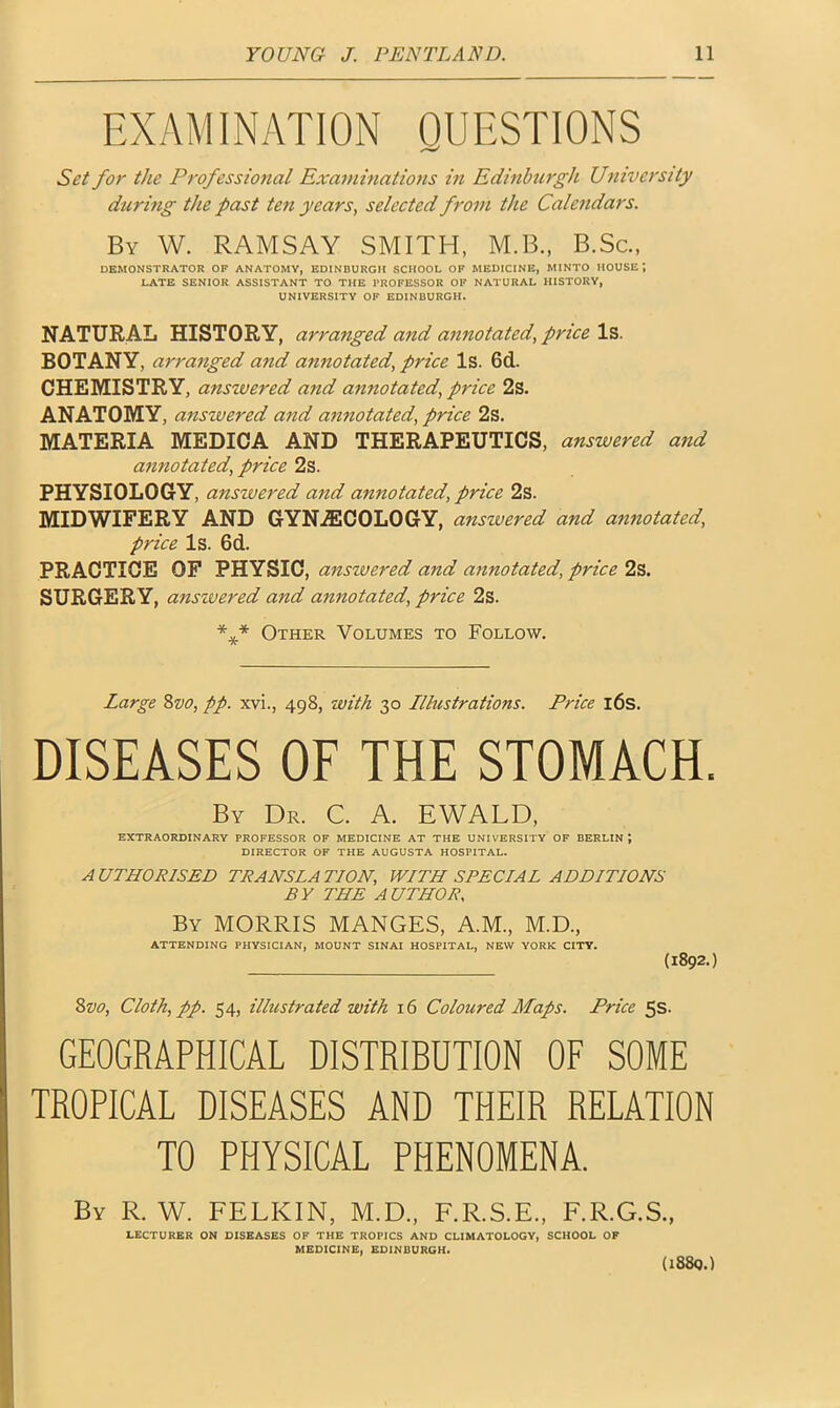 EXAMINATION QUESTIONS Set for the Professional Examinations in Edinburgh University during the past ten years, selected from the Calendars. By W. RAMSAY SMITH, M.B., B.Sc., DEMONSTRATOR OF ANATOMY, EDINBURGH SCHOOL OF MEDICINE, MINTO HOUSE ; LATE SENIOR ASSISTANT TO THE PROFESSOR OF NATURAL HISTORY, UNIVERSITY OP EDINBURGH. NATURAL HISTORY, arranged and annotated, price Is. BOTANY, arranged and annotated, price Is. 6d. CHEMISTRY, answered and annotated, price 2s. ANATOMY, answered and annotated, price 2s. MATERIA MEDICA AND THERAPEUTICS, answered and annotated, price 2s. PHYSIOLOGY, anszvered and annotated, price 2s. MIDWIFERY AND GYNAECOLOGY, anszvered and annotated, price Is. 6d. PRACTICE OF PHYSIC, anszvered and annotated, price 2s. SURGERY, anszvered and annotated, price 2s. *** Other Volumes to Follow. Large 8vo, pp. xvi., 498, with 30 Illustrations. Price 16s. DISEASES OF THE STOMACH. By Dr. C. A. EWALD, EXTRAORDINARY PROFESSOR OF MEDICINE AT THE UNIVERSITY OF BERLIN; DIRECTOR OF THE AUGUSTA HOSPITAL. A UTHOR1SED TRANSLA TION, WITH SPECIAL ADDITIONS BY THE AUTHOR, By MORRIS MANGES, A.M., M.D., ATTENDING PHYSICIAN, MOUNT SINAI HOSPITAL, NEW YORK CITY. (1892.) 8vo, Cloth, pp. 54, illustrated with 16 Coloured Maps. Price 5s. GEOGRAPHICAL DISTRIBUTION OF SOME TROPICAL DISEASES AND THEIR RELATION TO PHYSICAL PHENOMENA. By R. W. FELKIN, M.D.. F.R.S.E., F.R.G.S., LECTURER ON DISEASES OF THE TROPICS AND CLIMATOLOGY, SCHOOL OF MEDICINE, EDINBURGH. (i88q.)